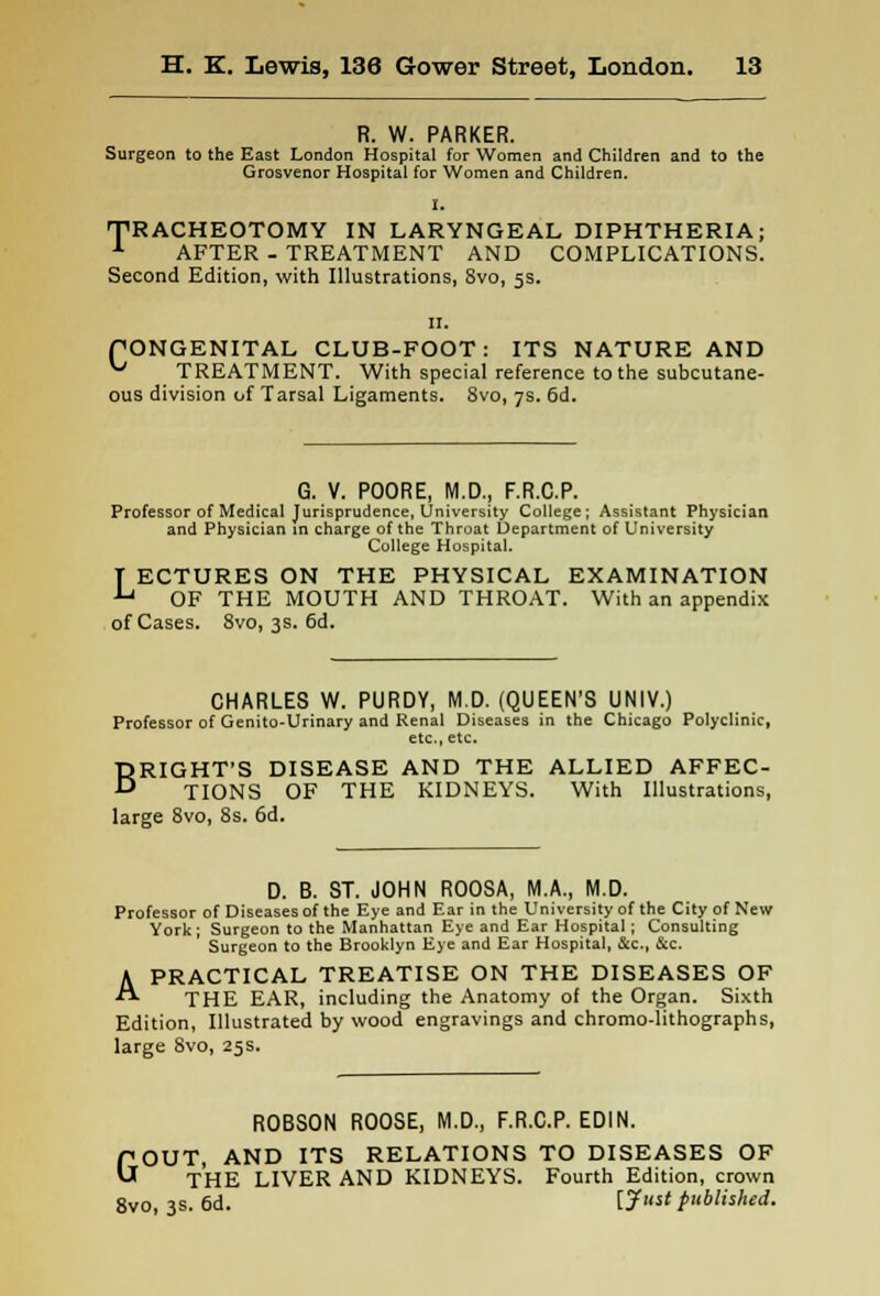 R. W. PARKER. Surgeon to the East London Hospital for Women and Children and to the Grosvenor Hospital for Women and Children. I. TRACHEOTOMY IN LARYNGEAL DIPHTHERIA; 1 AFTER - TREATMENT AND COMPLICATIONS. Second Edition, with Illustrations, 8vo, 5s. 11. PONGENITAL CLUB-FOOT: ITS NATURE AND ^ TREATMENT. With special reference to the subcutane- ous division of Tarsal Ligaments. 8vo, 7s. 6d. G. V. POORE, M.D., F.R.C.P. Professor of Medical Jurisprudence, University College; Assistant Physician and Physician in charge of the Throat Department of University College Hospital. T ECTURES ON THE PHYSICAL EXAMINATION ^ OF THE MOUTH AND THROAT. With an appendix of Cases. 8vo, 3s. 6d. CHARLES W. PURDY, M.D. (QUEEN'S UNIV.) Professor of Genito-Urinary and Renal Diseases in the Chicago Polyclinic, etc., etc. BRIGHT'S DISEASE AND THE ALLIED AFFEC- TIONS OF THE KIDNEYS. With Illustrations, large 8vo, 8s. 6d. D. B. ST. JOHN ROOSA, M.A., M.D. Professor of Diseases of the Eye and Ear in the University of the City of New York; Surgeon to the Manhattan Eye and Ear Hospital ; Consulting Surgeon to the Brooklyn Eye and Ear Hospital, &c, &c. A PRACTICAL TREATISE ON THE DISEASES OF THE EAR, including the Anatomy of the Organ. Sixth Edition, Illustrated by wood engravings and chromo-lithographs, large 8vo, 25s. ROBSON ROOSE, M.D., F.R.C.P. EDIN. OUT, AND ITS RELATIONS TO DISEASES OF THE LIVER AND KIDNEYS. Fourth Edition, crown 8vo, 3s. 6d. [J'* published. G