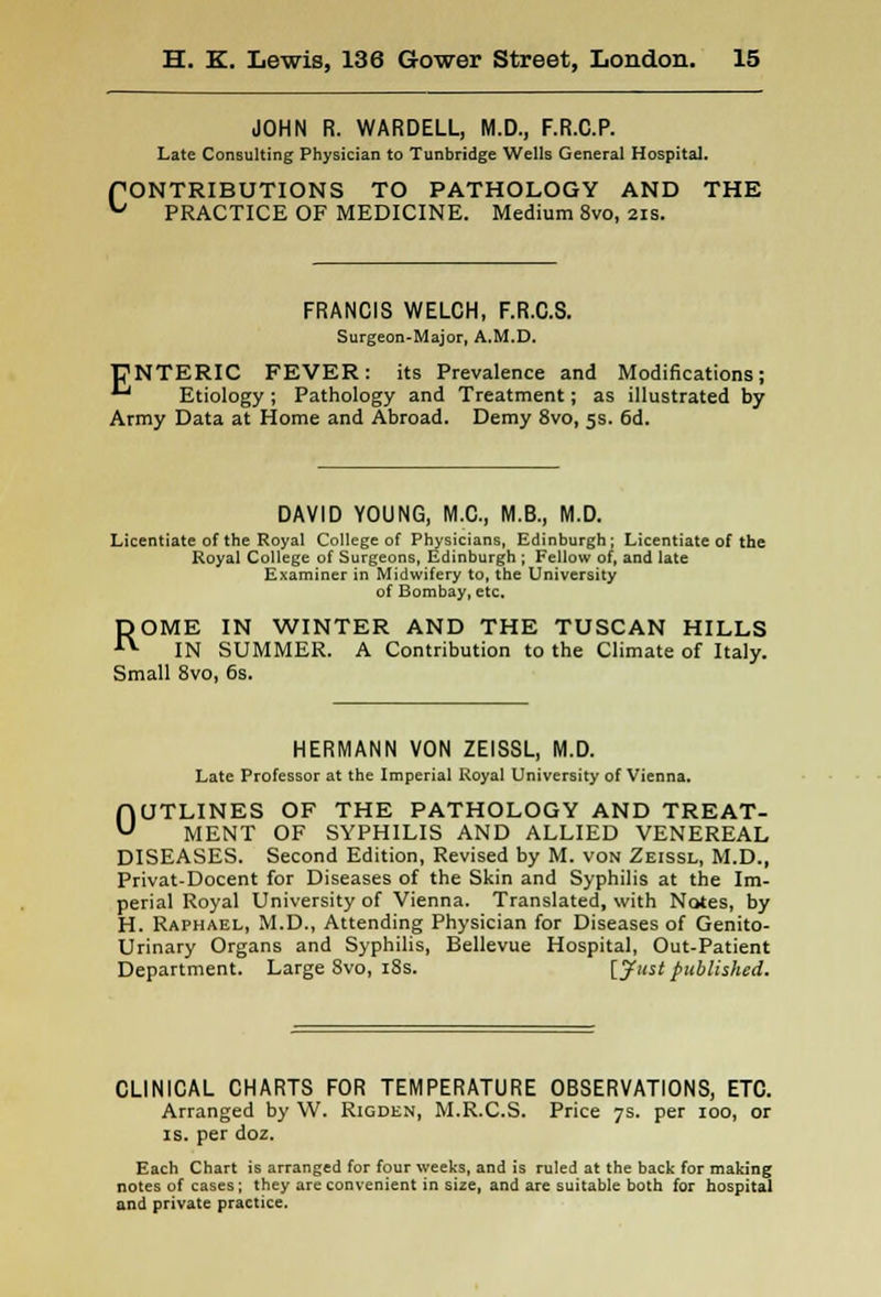 JOHN R. WARDELL, M.D., F.R.C.P. Late Consulting Physician to Tunbridge Wells General Hospital. PONTRIBUTIONS TO PATHOLOGY AND THE u PRACTICE OF MEDICINE. Medium 8vo, 21s. FRANCIS WELCH, F.R.C.S. Surgeon-Major, A.M.D. PNTERIC FEVER: its Prevalence and Modifications;  Etiology ; Pathology and Treatment; as illustrated by Army Data at Home and Abroad. Demy 8vo, 5s. 6d. DAVID YOUNG, M.C., M.B., M.D. Licentiate of the Royal College of Physicians, Edinburgh; Licentiate of the Royal College of Surgeons, Edinburgh ; Fellow of, and late Examiner in Midwifery to, the University of Bombay, etc. ROME IN WINTER AND THE TUSCAN HILLS IN SUMMER. A Contribution to the Climate of Italy. Small 8vo, 6s. HERMANN VON ZEISSL, M.D. Late Professor at the Imperial Royal University of Vienna. OUTLINES OF THE PATHOLOGY AND TREAT- MENT OF SYPHILIS AND ALLIED VENEREAL DISEASES. Second Edition, Revised by M. von Zeissl, M.D., Privat-Docent for Diseases of the Skin and Syphilis at the Im- perial Royal University of Vienna. Translated, with Notes, by H. Raphael, M.D., Attending Physician for Diseases of Genito- urinary Organs and Syphilis, Bellevue Hospital, Out-Patient Department. Large 8vo, 18s. [Just published. CLINICAL CHARTS FOR TEMPERATURE OBSERVATIONS, ETC. Arranged by W. Rigden, M.R.C.S. Price 7s. per 100, or is. per doz. Each Chart is arranged for four weeks, and is ruled at the back for making notes of cases; they are convenient in size, and are suitable both for hospital and private practice.