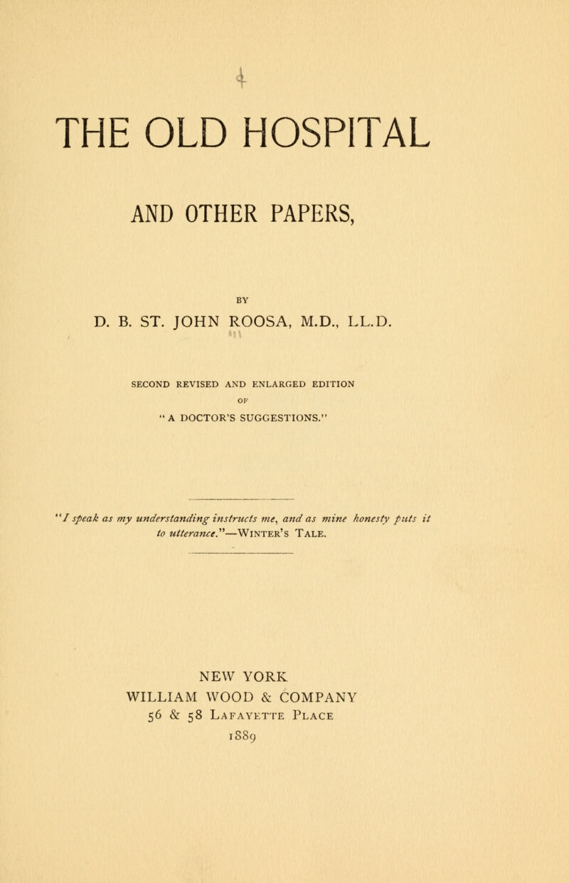 THE OLD HOSPITAL AND OTHER PAPERS, D. B. ST. JOHN ROOSA, M.D., LL.D. SECOND REVISED AND ENLARGED EDITION OF A DOCTOR'S SUGGESTIONS. 'I speak as my understanding instructs me, and as mine honesty puts it to utterance.—Winter's Tale. NEW YORK WILLIAM WOOD & COMPANY 56 & 58 Lafayette Place 1889
