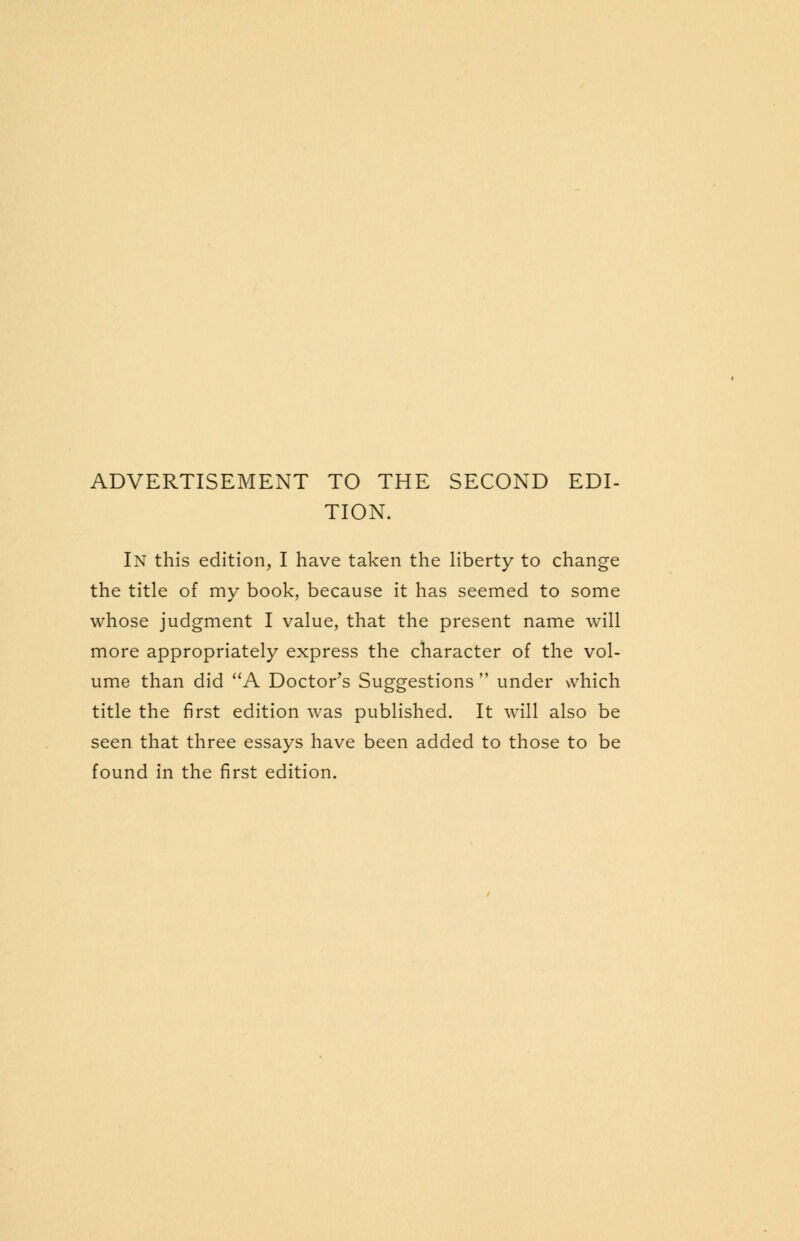 ADVERTISEMENT TO THE SECOND EDI- TION. In this edition, I have taken the liberty to change the title of my book, because it has seemed to some whose judgment I value, that the present name will more appropriately express the character of the vol- ume than did A Doctor's Suggestions  under \vhich title the first edition was published. It will also be seen that three essays have been added to those to be found in the first edition.
