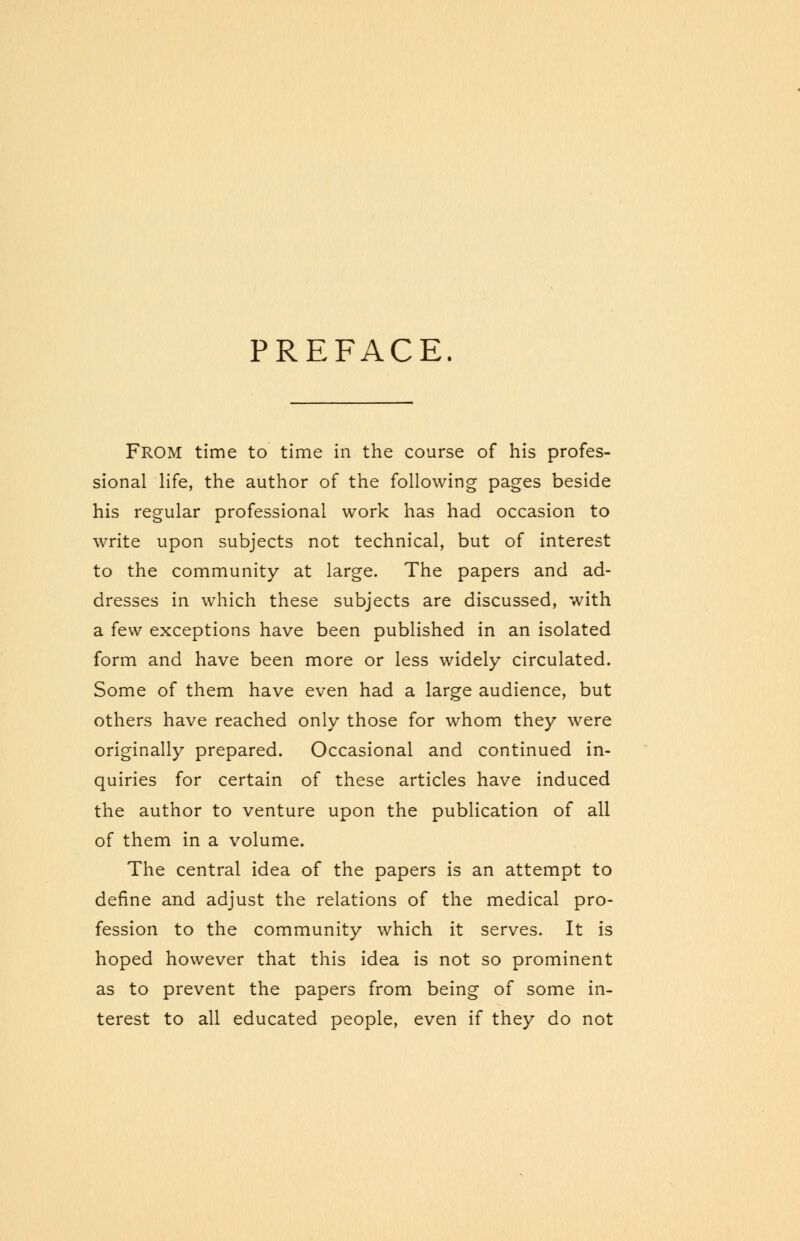 PREFACE. FROM time to time in the course of his profes- sional life, the author of the following pages beside his regular professional work has had occasion to write upon subjects not technical, but of interest to the community at large. The papers and ad- dresses in which these subjects are discussed, with a few exceptions have been published in an isolated form and have been more or less widely circulated. Some of them have even had a large audience, but others have reached only those for whom they were originally prepared. Occasional and continued in- quiries for certain of these articles have induced the author to venture upon the publication of all of them in a volume. The central idea of the papers is an attempt to define and adjust the relations of the medical pro- fession to the community which it serves. It is hoped however that this idea is not so prominent as to prevent the papers from being of some in- terest to all educated people, even if they do not