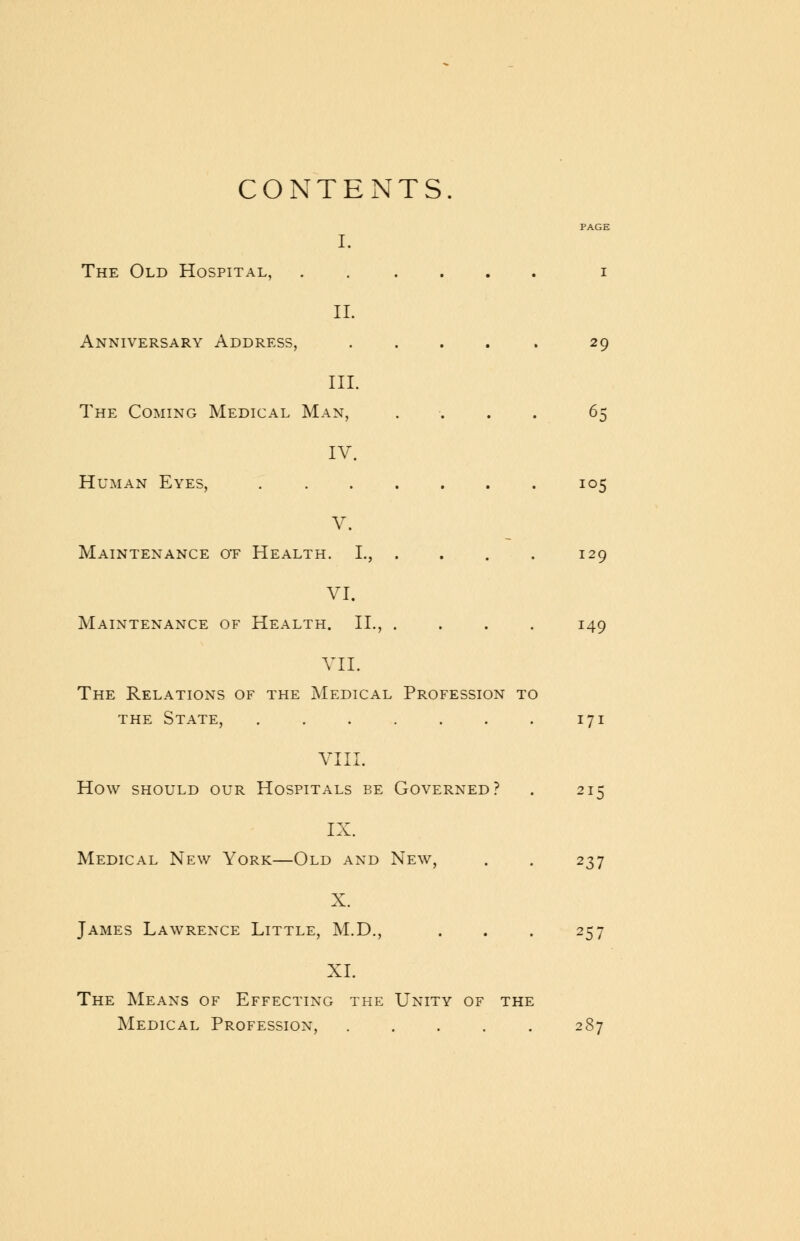 CONTENTS. PAGE I. The Old Hospital, ...... i II. Anniversary Address, ..... 29 III. The Coming Medical Man, .... 65 IV. Human Eyes, 105 V. Maintenance ot Health. L, . . . . 129 VI. Maintenance of Health. II., .... 149 VII. The Relations of the Medical Profession to the State, 171 VIII. How should our Hospitals be Governed? . 215 IX. Medical New York—Old and New, . . 237 X. James Lawrence Little, M.D., . . . 257 XI. The Means of Effecting the Unity of the Medical Profession, 287