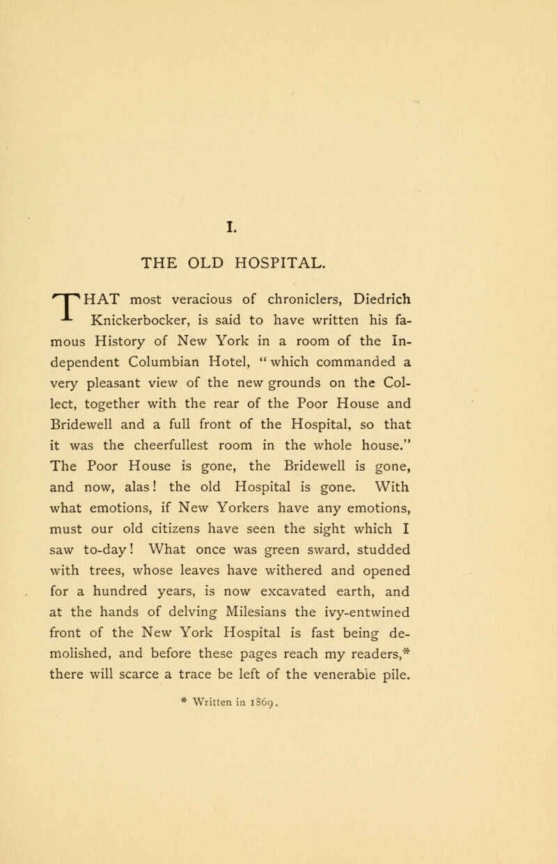 r I ^HAT most veracious of chroniclers, Diedrich ■*■ Knickerbocker, is said to have written his fa- mous History of New York in a room of the In- dependent Columbian Hotel,  which commanded a very pleasant view of the new grounds on the Col- lect, together with the rear of the Poor House and Bridewell and a full front of the Hospital, so that it was the cheerfullest room in the whole house. The Poor House is gone, the Bridewell is gone, and now, alas! the old Hospital is gone. With what emotions, if New Yorkers have any emotions, must our old citizens have seen the sight which I saw to-day! What once was green sward, studded with trees, whose leaves have withered and opened for a hundred years, is now excavated earth, and at the hands of delving Milesians the ivy-entwined front of the New York Hospital is fast being de- molished, and before these pages reach my readers,* there will scarce a trace be left of the venerable pile. * Written in 1369.