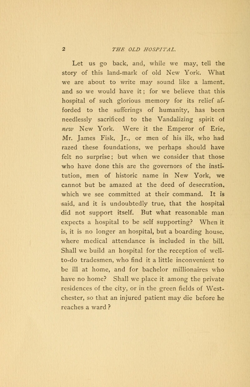 Let us go back, and, while we may, tell the story of this land-mark of old New York. What we are about to write may sound like a lament, and so we would have it; for we believe that this hospital of such glorious memory for its relief af- forded to the sufferings of humanity, has been needlessly sacrificed to the Vandalizing spirit of new New York. Were it the Emperor of Erie, Mr. James Fisk, Jr., or men of his ilk, who had razed these foundations, we perhaps should have felt no surprise; but when we consider that those who have done this are the governors of the insti- tution, men of historic name in New York, we cannot but be amazed at the deed of desecration, which we see committed at their command. It is ^said, and it is undoubtedly true, that the hospital did not support itself. But what reasonable man expects a hospital to be self supporting? When it is, it is no longer an hospital, but a boarding house, where medical attendance is included in the bill. Shall we build an hospital for the reception of well- to-do tradesmen, who find it a little inconvenient to be ill at home, and for bachelor millionaires who have no home? Shall we place it among the private residences of the city, or in the green fields of West- chester, so that an injured patient may die before he reaches a ward ?