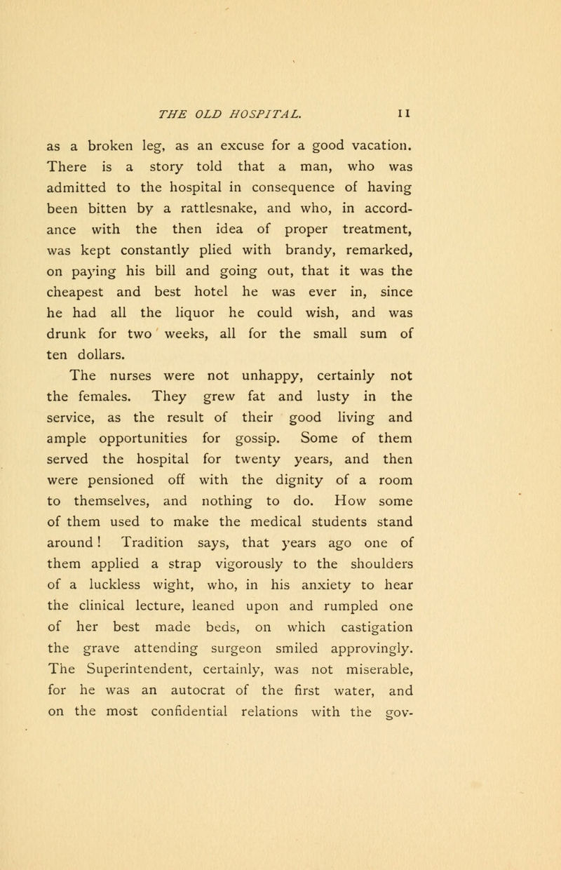 as a broken leg, as an excuse for a good vacation. There is a story told that a man, who was admitted to the hospital in consequence of having been bitten by a rattlesnake, and who, in accord- ance with the then idea of proper treatment, was kept constantly plied with brandy, remarked, on paying his bill and going out, that it was the cheapest and best hotel he was ever in, since he had all the liquor he could wish, and was drunk for two weeks, all for the small sum of ten dollars. The nurses were not unhappy, certainly not the females. They grew fat and lusty in the service, as the result of their good living and ample opportunities for gossip. Some of them served the hospital for twenty years, and then were pensioned off with the dignity of a room to themselves, and nothing to do. How some of them used to make the medical students stand around ! Tradition says, that years ago one of them applied a strap vigorously to the shoulders of a luckless wight, who, in his anxiety to hear the clinical lecture, leaned upon and rumpled one of her best made beds, on which castigation the grave attending surgeon smiled approvingly. The Superintendent, certainly, was not miserable, for he was an autocrat of the first water, and on the most confidential relations with the gov-