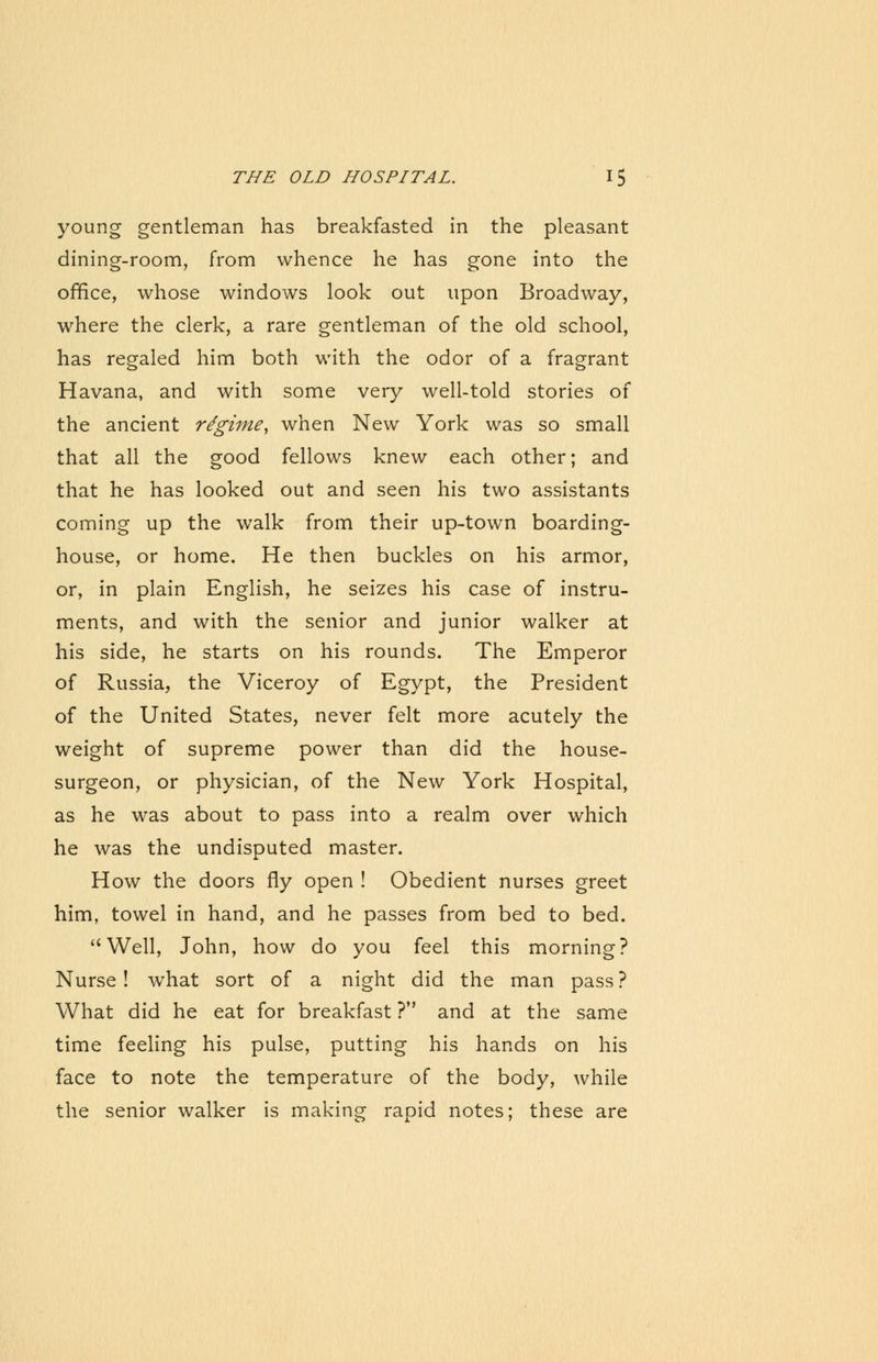 young gentleman has breakfasted in the pleasant dining-room, from whence he has gone into the office, whose windows look out upon Broadway, where the clerk, a rare gentleman of the old school, has regaled him both with the odor of a fragrant Havana, and with some very well-told stories of the ancient regime, when New York was so small that all the good fellows knew each other; and that he has looked out and seen his two assistants coming up the walk from their up-town boarding- house, or home. He then buckles on his armor, or, in plain English, he seizes his case of instru- ments, and with the senior and junior walker at his side, he starts on his rounds. The Emperor of Russia, the Viceroy of Egypt, the President of the United States, never felt more acutely the weight of supreme power than did the house- surgeon, or physician, of the New York Hospital, as he was about to pass into a realm over which he was the undisputed master. How the doors fly open ! Obedient nurses greet him, towel in hand, and he passes from bed to bed. Well, John, how do you feel this morning? Nurse! what sort of a night did the man pass? What did he eat for breakfast ? and at the same time feeling his pulse, putting his hands on his face to note the temperature of the body, while the senior walker is making rapid notes; these are