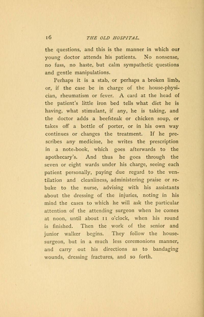 the questions, and this is the manner in which our young doctor attends his patients. No nonsense, no fuss, no haste, but calm sympathetic questions and gentle manipulations. Perhaps it is a stab, or perhaps a broken limb, or, if the case be in charge of the house-physi- cian, rheumatism or fever. A card at the head of the patient's little iron bed tells what diet he is having, what stimulant, if any, he is taking, and the doctor adds a beefsteak or chicken soup, or takes off a bottle of porter, or in his own way continues or changes the treatment. If he pre- scribes any medicine, he writes the prescription in a note-book, which goes afterwards to the apothecary's. And thus he goes through the seven or eight wards under his charge, seeing each patient personally, paying due regard to the ven- tilation and cleanliness, administering praise or re- buke to the nurse, advising with his assistants about the dressing of the injuries, noting in his mind the cases to which he will ask the particular attention of the attending surgeon when he comes at noon, until about II o'clock, when his round is finished. Then the work of the senior and junior walker begins. They follow the house- surgeon, but in a much less ceremonions manner, and carry out his directions as to bandaging wounds, dressing fractures, and so forth.