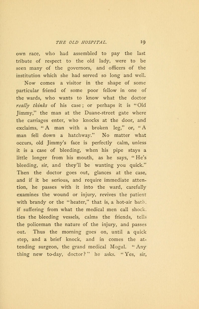 own race, who had assembled to pay the last tribute of respect to the old lady, were to be seen many of the governors, and officers of the institution which she had served so long and well. Now comes a visitor in the shape of some particular friend of some poor fellow in one of the wards, who wants to know what the doctor really thinks of his case ; or perhaps it is  Old Jimmy, the man at the Duane-street gate where the carriages enter, who knocks at the door, and exclaims,  A man with a broken leg, or,  A man fell down a hatchway. No matter what occurs, old Jimmy's face is perfectly calm, unless it is a case of bleeding, when his pipe stays a little longer from his mouth, as he says,  He's bleeding, sir, and they'll be wanting you quick. Then the doctor goes out, glances at the case, and if it be serious, and require immediate atten- tion, he passes with it into the ward, carefully examines the wound or injury, revives the patient with brandy or the heater, that is, a hot-air bath, if suffering from what the medical men call shock. ties the bleeding vessels, calms the friends, tells the policeman the nature of the injury, and passes out. Thus the morning goes on, until a quick step, and a brief knock, and in comes the at- tending surgeon, the grand medical Mogul.  Any thing new to-day, doctor? he asks.  Yes, sir,