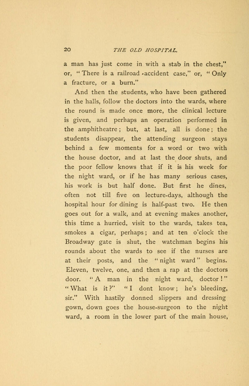 a man has just come in with a stab in the chest, or, There is a railroad * accident case, or, Only a fracture, or a burn. And then the students, who have been gathered in the halls, follow the doctors into the wards, where the round is made once more, the clinical lecture is given, and perhaps an operation performed in the amphitheatre ; but, at last, all is done; the students disappear, the attending surgeon stays behind a few moments for a word or two with the house doctor, and at last the door shuts, and the poor fellow knows that if it is his week for the night ward, or if he has many serious cases, his work is but half done. But first he dines, often not till five on lecture-days, although the hospital hour for dining is half-past two. He then goes out for a walk, and at evening makes another, this time a hurried, visit to the wards, takes tea, smokes a cigar, perhaps; and at ten o'clock the Broadway gate is shut, the watchman begins his rounds about the wards to see if the nurses are at their posts, and the night ward begins. Eleven, twelve, one, and then a rap at the doctors door. A man in the night ward, doctor ! What is it ? I dont know; he's bleeding, sir. With hastily donned slippers and dressing gown, down goes the house-surgeon to the night ward, a room in the lower part of the main house,