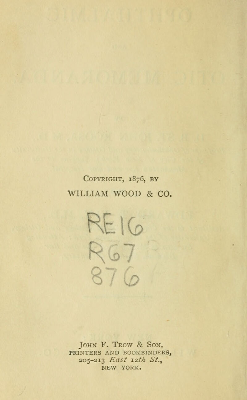 Copyright, 1876, by WILLIAM WOOD & CO. R£lfc 87 Q> John F. Trow & Son, PRINTERS AND BOOKBINDERS, 205-213 East 12th St., NEW YORK.