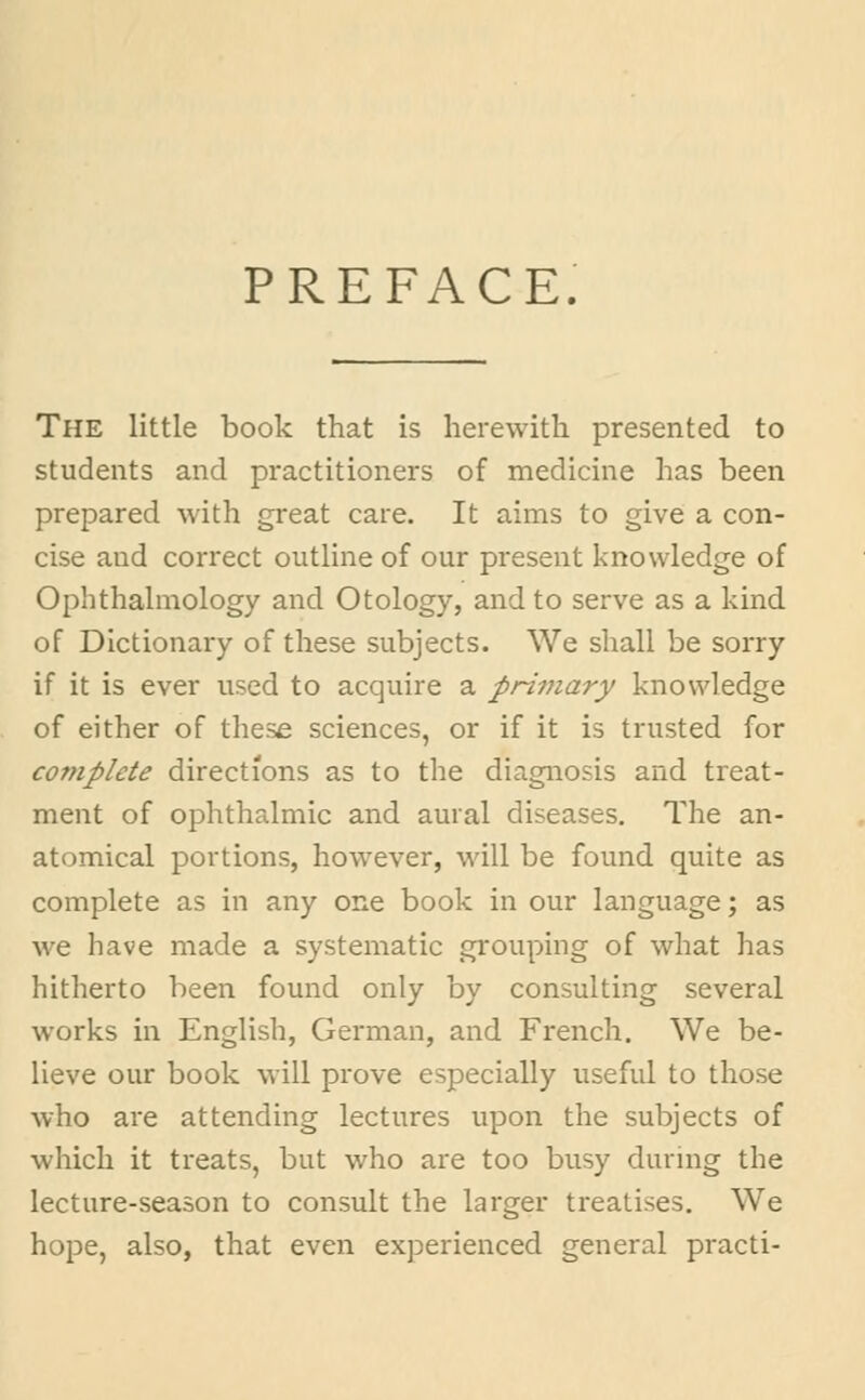 PREFACE, The little book that is herewith presented to students and practitioners of medicine has been prepared with great care. It aims to give a con- cise aud correct outline of our present knowledge of Ophthalmology and Otology, and to serve as a kind of Dictionary of these subjects. We shall be sorry if it is ever used to acquire a primary knowledge of either of these sciences, or if it is trusted for complete directions as to the diagnosis and treat- ment of ophthalmic and aural diseases. The an- atomical portions, however, will be found quite as complete as in any one book in our language; as we have made a systematic grouping of what has hitherto been found only by consulting several works in English, German, and French. We be- lieve our book will prove especially useful to those who are attending lectures upon the subjects of which it treats, but who are too busy during the lecture-season to consult the larger treatises. We hope, also, that even experienced general practi-