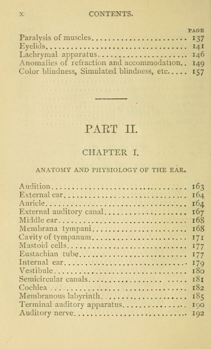 PAGE Paralysis of muscles 137 Eyelids 141 Lachrymal apparatus 146 Anomalies of refraction and accommodation.. 149 Color blindness, Simulated blindness, etc 157 PAET II. CHAPTER I. ANATOMY AND PHYSIOLOGY OF THE EAR. Audition 163 External ear 164 Auricle 164 External auditory canal 167 Middle ear 168 Membrana tympani 168 Cavity of tympanum 171 Mastoid cells 177 Eustachian tube 177 Internal ear 179 Vestibule 180 Semicircular canals 181 Cochlea 182 Membranous labyrinth 1S5 Terminal auditory apparatus 190 Auditory nerve 192