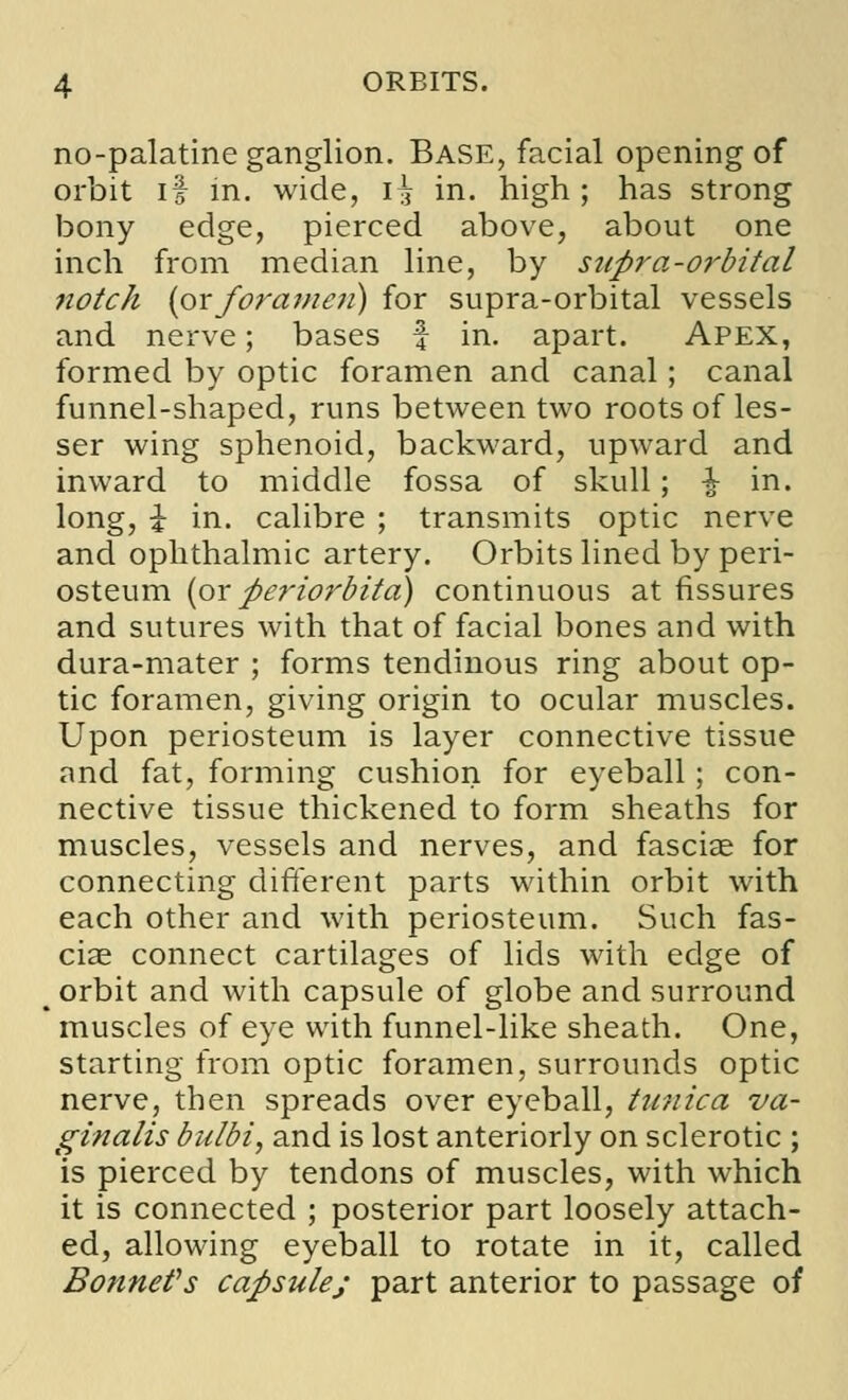 no-palatine ganglion. Base, facial opening of orbit if in. wide, i£ in. high ; has strong bony edge, pierced above, about one inch from median line, by supra-orbital notch (orforamen) for supra-orbital vessels and nerve; bases f in. apart. Apex, formed by optic foramen and canal; canal funnel-shaped, runs between two roots of les- ser wing sphenoid, backward, upward and inward to middle fossa of skull; i in. long, i in. calibre ; transmits optic nerve and ophthalmic artery. Orbits lined by peri- osteum {or periorbita) continuous at fissures and sutures with that of facial bones and with dura-mater ; forms tendinous ring about op- tic foramen, giving origin to ocular muscles. Upon periosteum is layer connective tissue and fat, forming cushion for eyeball; con- nective tissue thickened to form sheaths for muscles, vessels and nerves, and fasciae for connecting different parts within orbit with each other and with periosteum. Such fas- ciae connect cartilages of lids with edge of orbit and with capsule of globe and surround muscles of eye with funnel-like sheath. One, starting from optic foramen, surrounds optic nerve, then spreads over eyeball, tunica va- ginalis bulbi, and is lost anteriorly on sclerotic ; is pierced by tendons of muscles, with which it is connected ; posterior part loosely attach- ed, allowing eyeball to rotate in it, called Bonnet's capsule; part anterior to passage of