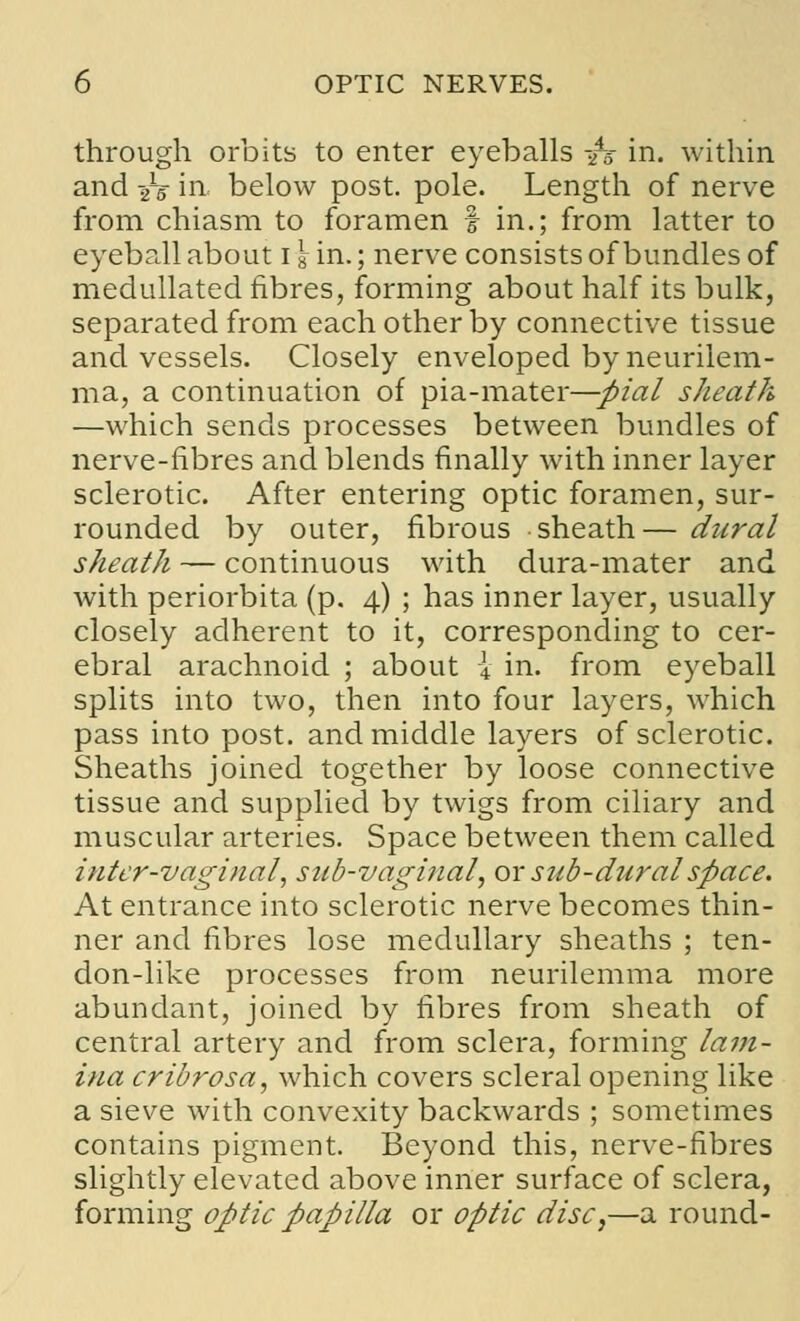 through orbits to enter eyeballs -fs in. within and ys in below post. pole. Length of nerve from chiasm to foramen | in.; from latter to eyeball about igin.; nerve consists of bundles of medullated fibres, forming about half its bulk, separated from each other by connective tissue and vessels. Closely enveloped by neurilem- ma, a continuation of pia-mater—pial sheath —which sends processes between bundles of nerve-fibres and blends finally with inner layer sclerotic. After entering optic foramen, sur- rounded by outer, fibrous sheath— dural sheath — continuous with dura-mater and with periorbita (p. 4) ; has inner layer, usually closely adherent to it, corresponding to cer- ebral arachnoid ; about \ in. from eyeball splits into two, then into four layers, which pass into post, and middle layers of sclerotic. Sheaths joined together by loose connective tissue and supplied by twigs from ciliary and muscular arteries. Space between them called inter-vaginal, sub-vaginal, or sub-duralspace. At entrance into sclerotic nerve becomes thin- ner and fibres lose medullary sheaths ; ten- don-like processes from neurilemma more abundant, joined by fibres from sheath of central artery and from sclera, forming lam- ina cribrosa, which covers scleral opening like a sieve with convexity backwards ; sometimes contains pigment. Beyond this, nerve-fibres slightly elevated above inner surface of sclera, forming optic papilla or optic disc,—a round-