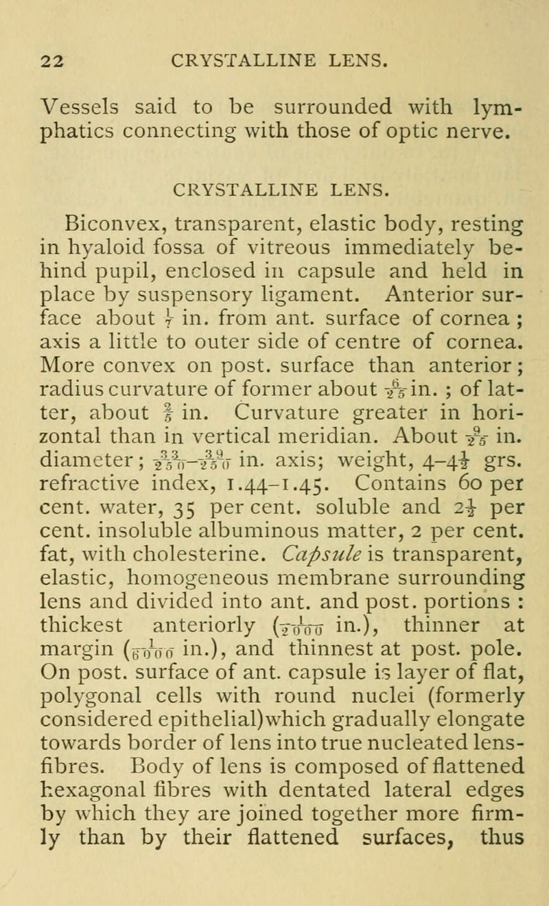 Vessels said to be surrounded with lym- phatics connecting with those of optic nerve. CRYSTALLINE LENS. Biconvex, transparent, elastic body, resting in hyaloid fossa of vitreous immediately be- hind pupil, enclosed in capsule and held in place by suspensory ligament. Anterior sur- face about \- in. from ant. surface of cornea ; axis a little to outer side of centre of cornea. More convex on post, surface than anterior; radius curvature of former about -Ain. ; of lat- ter, about | in. Curvature greater in hori- zontal than in vertical meridian. About -]rs in. diameter; s%V-^ao in. axis; weight, 4~4i grs. refractive index, i.44-1.45. Contains 60 per cent, water, 35 percent, soluble and 2\ per cent, insoluble albuminous matter, 2 per cent, fat, with cholesterine. Capsule is transparent, elastic, homogeneous membrane surrounding lens and divided into ant. and post, portions : thickest anteriorly (2^0 in.)? thinner at margin (g-oVo in.), and thinnest at post. pole. On post, surface of ant. capsule is layer of flat, polygonal cells with round nuclei (formerly considered epithelial)which gradually elongate towards border of lens into true nucleated lens- fibres. Body of lens is composed of flattened hexagonal fibres with dentated lateral edges by which they are joined together more firm- ly than by their flattened surfaces, thus