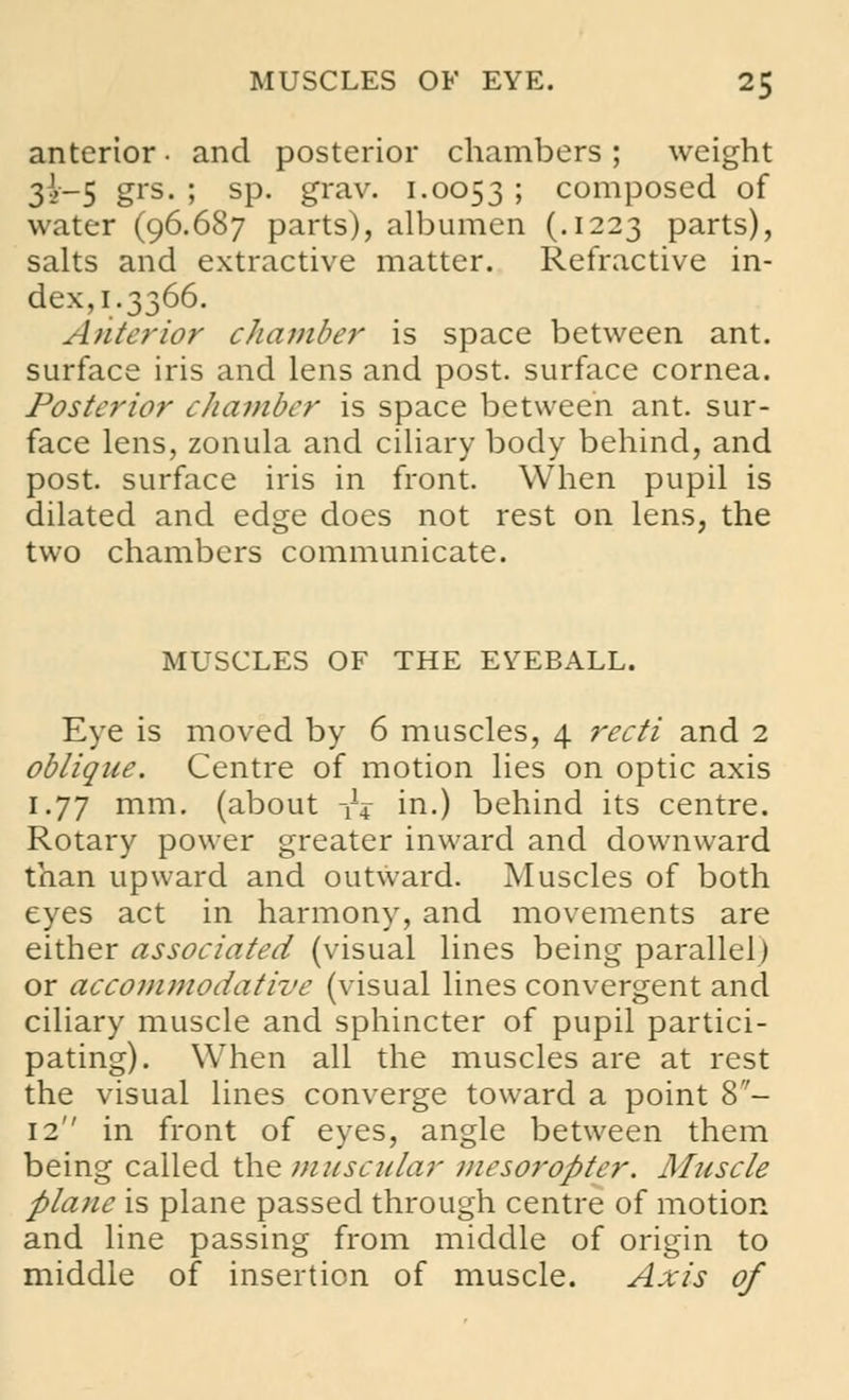 anterior • and posterior chambers ; weight 3^-5 &rs- 5 SP- grav. i-0053 ; composed of water (96.687 parts), albumen (.1223 parts), salts and extractive matter. Refractive in- dex, 1.3366. Anterior chamber is space between ant. surface iris and lens and post, surface cornea. Posterior chamber is space between ant. sur- face lens, zonula and ciliary body behind, and post, surface iris in front. When pupil is dilated and edge does not rest on lens, the two chambers communicate. MUSCLES OF THE EYEBALL. Eye is moved by 6 muscles, 4 recti and 2 oblique. Centre of motion lies on optic axis 1.77 mm. (about -f4- in.) behind its centre. Rotary power greater inward and downward than upward and outward. Muscles of both eyes act in harmony, and movements are either associated (visual lines being parallel) or accommodative (visual lines convergent and ciliary muscle and sphincter of pupil partici- pating). When all the muscles are at rest the visual lines converge toward a point 8- 12 in front of eyes, angle between them being called the muscular mcsoropter. Muscle plane is plane passed through centre of motion and line passing from middle of origin to middle of insertion of muscle. Axis of