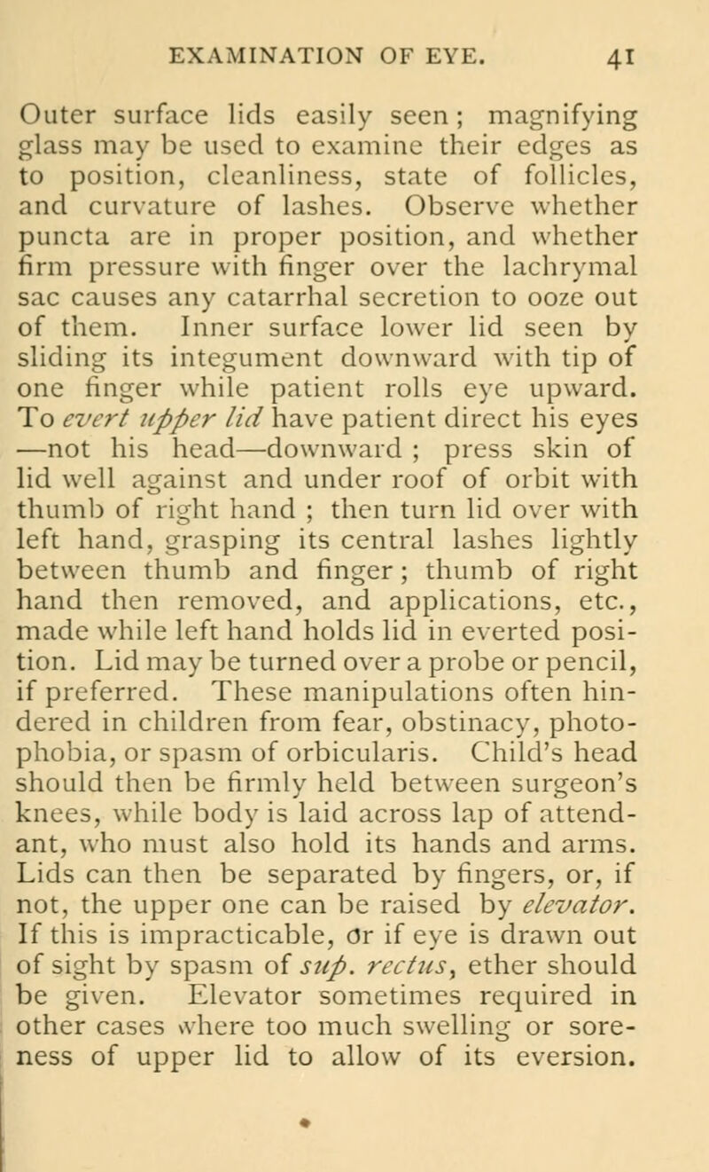 Outer surface lids easily seen; magnifying glass may be used to examine their edges as to position, cleanliness, state of follicles, and curvature of lashes. Observe whether puncta are in proper position, and whether firm pressure with finger over the lachrymal sac causes any catarrhal secretion to ooze out of them. Inner surface lower lid seen by sliding its integument downward with tip of one finger while patient rolls eye upward. To evert upper lid have patient direct his eyes —not his head—downward ; press skin of lid well against and under roof of orbit with thumb of right hand ; then turn lid over with left hand, grasping its central lashes lightly between thumb and finger; thumb of right hand then removed, and applications, etc., made while left hand holds lid in everted posi- tion. Lid may be turned over a probe or pencil, if preferred. These manipulations often hin- dered in children from fear, obstinacy, photo- phobia, or spasm of orbicularis. Child's head should then be firmly held between surgeon's knees, while body is laid across lap of attend- ant, who must also hold its hands and arms. Lids can then be separated by fingers, or, if not, the upper one can be raised by elevator. If this is impracticable, Or if eye is drawn out of sight by spasm of sup. rectus', ether should be given. Elevator sometimes required in other cases where too much swelling or sore- ness of upper lid to allow of its eversion.