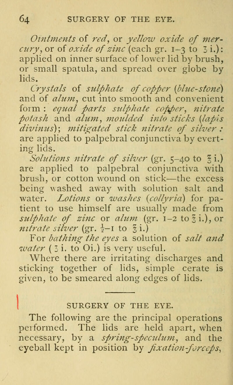 Ointments of red, or yellow oxide of mer- cury, or of oxide of zi?ic (each gr. 1-3 to 3 i.): applied on inner surface of lower lid by brush, or small spatula, and spread over globe by- lids. Crystals of sulphate of copper {blue-stone) and of alum, cut into smooth and convenient form : equal parts stilphate copper, nitrate potash and alum, moulded into sticks {lapis divinus); mitigated stick nitrate of silver : are applied to palpebral conjunctiva by evert- ing lids. Solutions nitrate of silver (gr. 5-40 to % i.) are applied to palpebral conjunctiva with brush, or cotton wound on stick—the excess being washed away with solution salt and water. Lotions or washes (collyria) for pa- tient to use himself are usually made from sulphate of zinc or alum (gr. 1-2 to 3 i.), or nitrate silver (gr. \-\ to |i.) For bathing the eyes a solution of salt and water ( 3 i. to Oi.) is very useful. Where there are irritating discharges and sticking together of lids, simple cerate is given, to be smeared along edges of lids. SURGERY OF THE EYE. The following are the principal operations performed. The lids are held apart, when necessary, by a spring-speculum, and the eyeball kept in position by fixation-forceps,