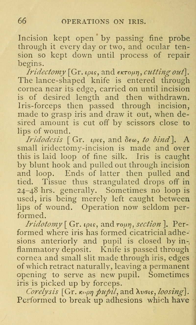 Incision kept open ' by passing fine probe through it every day or two, and ocular ten- sion so kept down until process of repair begins. Iridectomy [Gr. ipis, and eKropr], cuttingoi<f\. The lance-shaped knife is entered through cornea near its edge, carried on until incision is of desired length and then withdrawn. Iris-forceps then passed through incision, made to grasp iris and draw it out, when de- sired amount is cut off by scissors close to lips of wound. Iridodcsis [ Gr. ipis, and Seoo, to bind\ A small iridectomy-incision is made and over this is laid loop of fine silk. Iris is caught by blunt hook and pulled out through incision and loop. Ends of latter then pulled and tied. Tissue thus strangulated drops off in 24-48 hrs. generally. Sometimes no loop is used, iris being merely left caught between lips of wound. Operation now seldom per- formed. Iridotomy [ Gr. ipis, and roprj, section ]. Per- formed where iris has formed cicatricial adhe- sions anteriorly and pupil is closed by in-, flammatory deposit. Knife is passed through cornea and small slit made through iris, edges of which retract naturally, leaving a permanent opening to serve as new pupil. Sometimes iris is picked up by forceps. Corelysis [Gr. K«pt] pupil, and \vois, loosi?ig\. Performed to break up adhesions which have