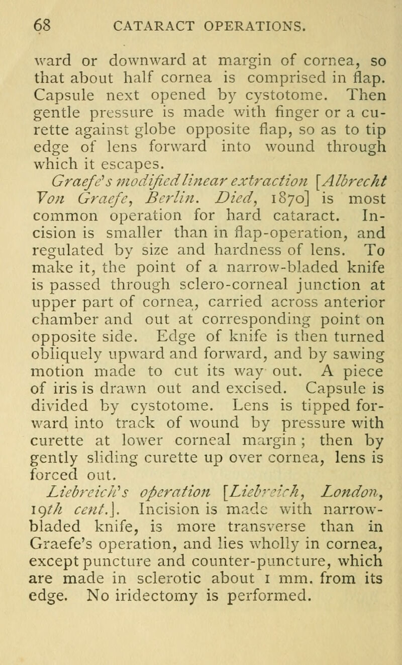 ward or downward at margin of cornea, so that about half cornea is comprised in flap. Capsule next opened by cystotoine. Then gentle pressure is made with finger or a cu- rette against globe opposite flap, so as to tip edge of lens forward into wound through which it escapes. Graefe's modified linear extraction [Albreckt Von Graefe, Berlin. Died, 1870] is most common operation for hard cataract. In- cision is smaller than in flap-operation, and regulated by size and hardness of lens. To make it, the point of a narrow-bladed knife is passed through sclero-corneal junction at upper part of cornea, carried across anterior chamber and out at corresponding point on opposite side. Edge of knife is then turned obliquely upward and forward, and by sawing motion made to cut its way out. A piece of iris is drawn out and excised. Capsule is divided by cystotome. Lens is tipped for- ward into track of wound by pressure with curette at lower corneal margin; then by gently sliding curette up over cornea, lens is forced out. LiebreicJis operation [Liebreich, London, jgt/i cent.]. Incision is made with narrow- bladed knife, is more transverse than in Graefe's operation, and lies wholly in cornea, except puncture and counter-puncture, which are made in sclerotic about 1 mm. from its edge. No iridectomy is performed.