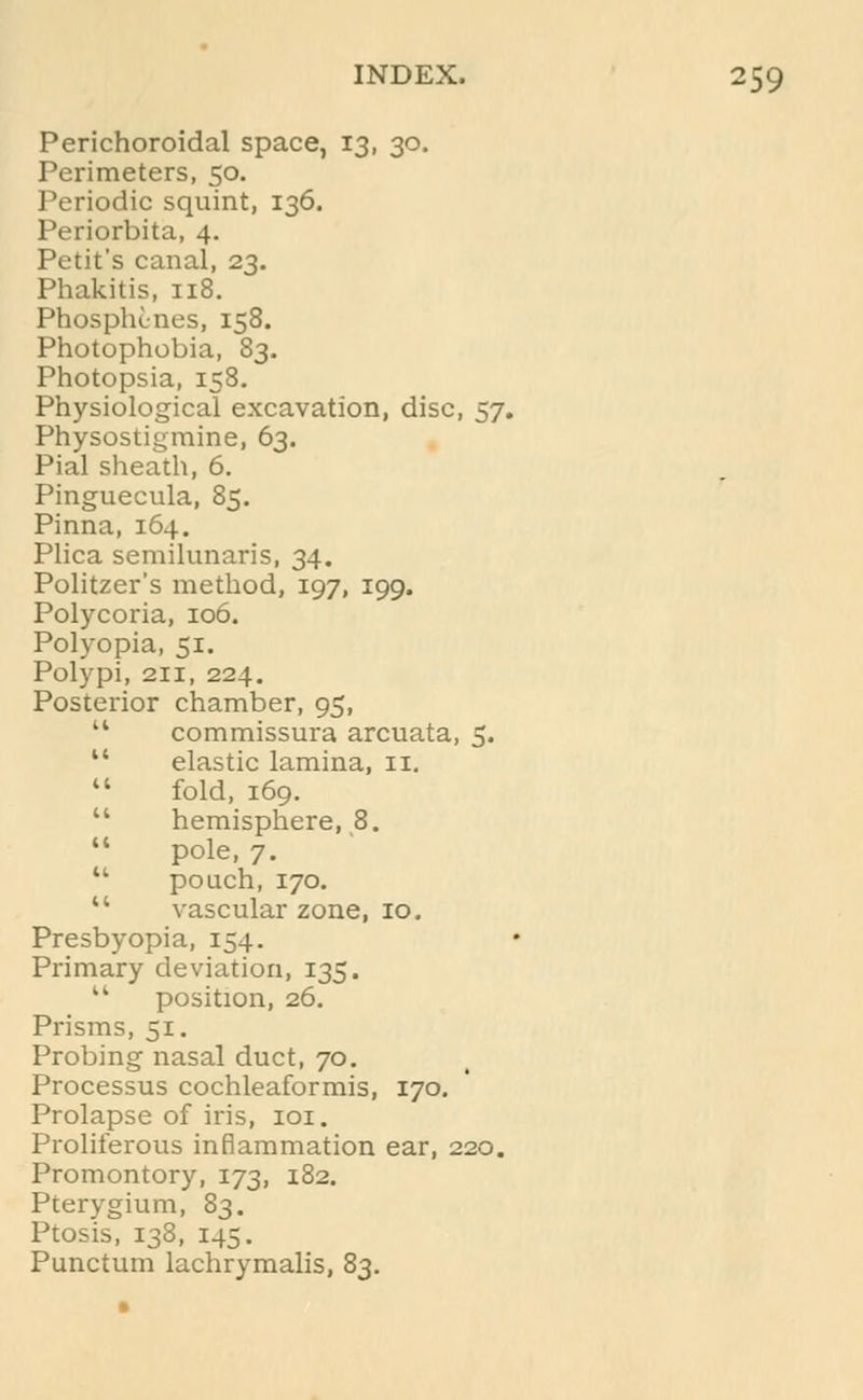 Perichoroidal space, 13, 30. Perimeters, 50. Periodic squint, 136. Periorbita, 4. Petit's canal, 23. Phakitis, 118. Phosphcnes, 158. Photophobia, 83. Photopsia, 158. Physiological excavation, disc, 57. Physostigmine, 63. Pial sheath, 6. Pinguecula, 85. Pinna, 164. Plica semilunaris, 34. Politzer's method, 197, 199. Polycoria, 106. Polyopia, 51. Polypi, 211, 224. Posterior chamber, 95, 14 commissura arcuata, 5.  elastic lamina, 11.  fold, 169.  hemisphere, 8.  pole, 7.  pouch, 170.  vascular zone, 10. Presbyopia, 154. Primary deviation, 135.  position, 26. Prisms, 51. Probing nasal duct, 70. Processus cochleaformis, 170. Prolapse of iris, 101. Proliferous inflammation ear, 220. Promontory, 173, 182. Pterygium, 83. Ptosis, 138, 145. Punctum lachrymalis, 83.