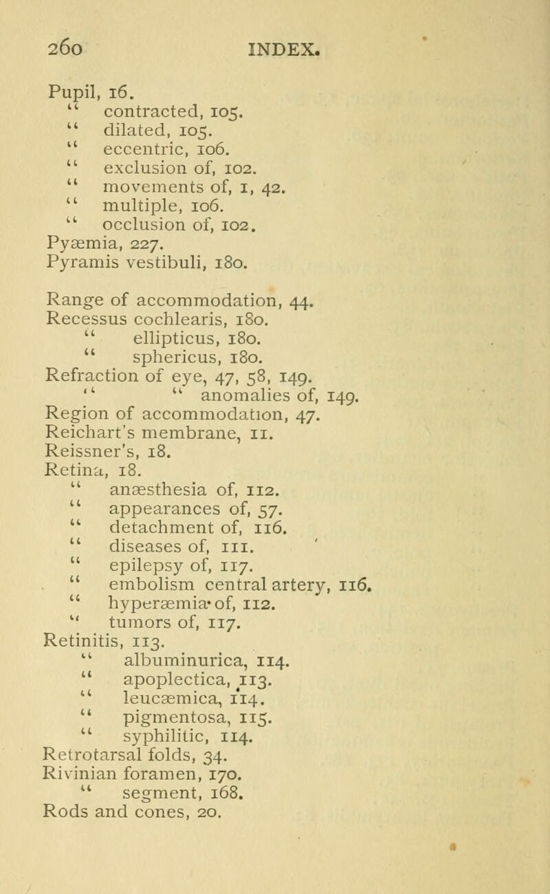 Pupil, 16.  contracted, 105.  dilated, 105.  eccentric, 106.  exclusion of, 102.  movements of, i, 42.  multiple, 106.  occlusion of, 102. Pyaemia, 227. Pyramis vestibuli, 180. Range of accommodation, 44. Recessus cochlearis, 180.  ellipticus, 180.  sphericus, 180. Refraction of eye, 47, 58, 149. ''  anomalies of, 149. Region of accommodation, 47. Reichart's membrane, 11. Reissner's, 18. Retina, 18.  anaesthesia of, 112.  appearances of, 57.  detachment of, 116.  diseases of, in.  epilepsy of, 117.  embolism central artery, 116.  hyperemia* of, 112.  tumors of, 117. Retinitis, 113.  albuminurica, 114.  apoplectica, 113. u leucasmica, 114.  pigmentosa, 115.  syphilitic, 114. Retrotarsal folds, 34. Rivinian foramen, 170.  segment, 168. Rods and cones, 20.