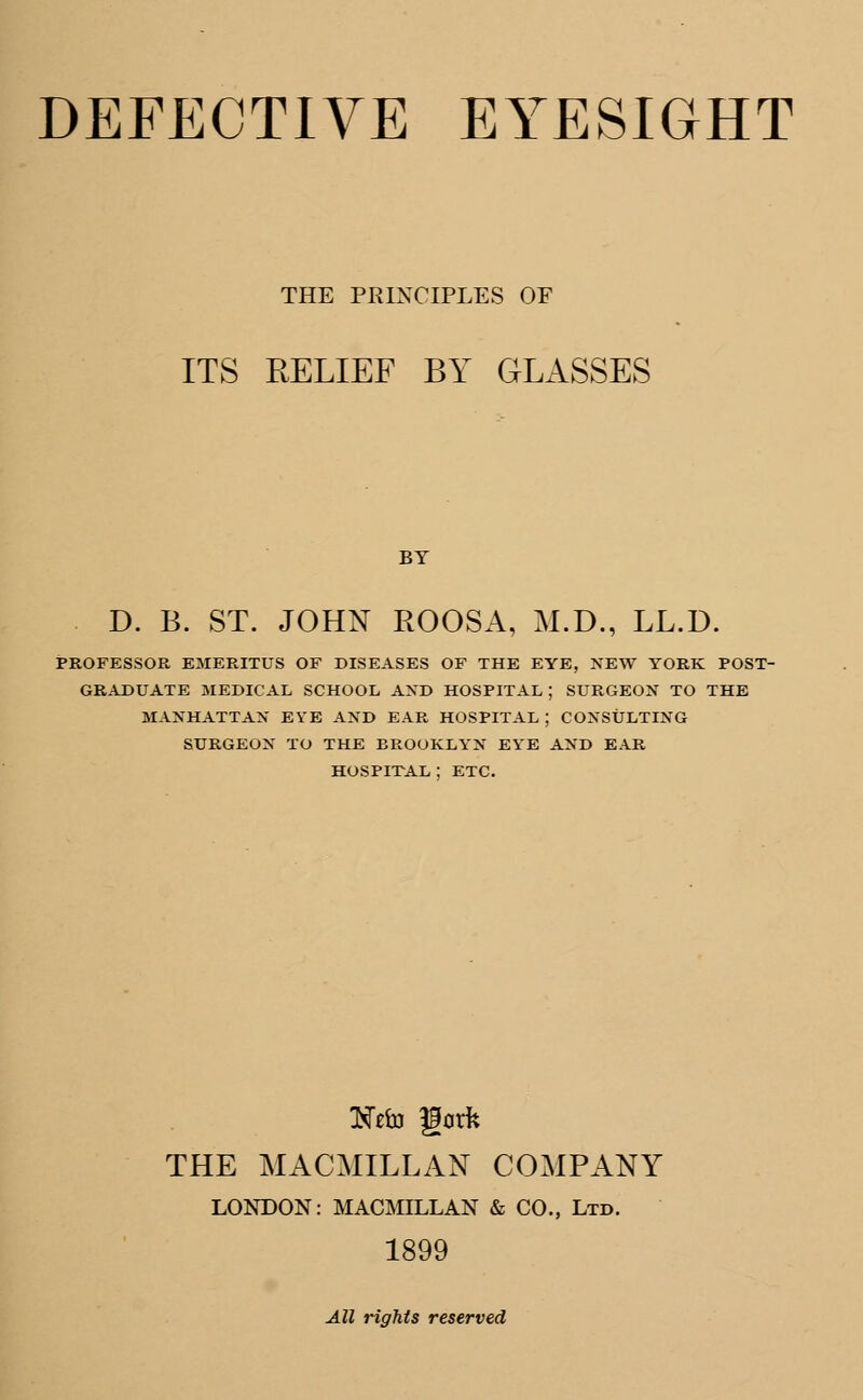 THE PRINCIPLES OF ITS RELIEF BY GLASSES BY D. B. ST. JOHN ROOSA, M.D., LL.D. PROFESSOR EMERITUS OF DISEASES OF THE EYE, NEW YORK POST- GRADUATE MEDICAL SCHOOL AND HOSPITAL ; SURGEON TO THE MANHATTAN EYE AND EAR HOSPITAL ; CONSULTING SURGEON TO THE BROOKLYN EYE AND EAR HOSPITAL ; ETC. THE MACMILLAN COMPANY LONDON: MACMILLAN & CO., Ltd. 1899 All rights reserved