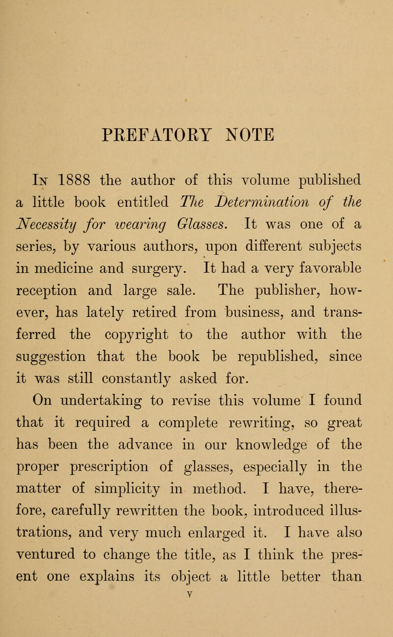 PKEFATORY NOTE In 1888 the author of this volume published a little book entitled The Determination of the Necessity for wearing Glasses. It was one of a series, by various authors, upon different subjects in medicine and surgery. It had a very favorable reception and large sale. The publisher, how- ever, has lately retired from business, and trans- ferred the copyright to the author with the suggestion that the book be republished, since it was still constantly asked for. On undertaking to revise this volume I found that it required a complete rewriting, so great has been the advance in our knowledge of the proper prescription of glasses, especially in the matter of simplicity in method. I have, there- fore, carefully rewritten the book, introduced illus- trations, and very much enlarged it. I have also ventured to change the title, as I think the pres- ent one explains its object a little better than