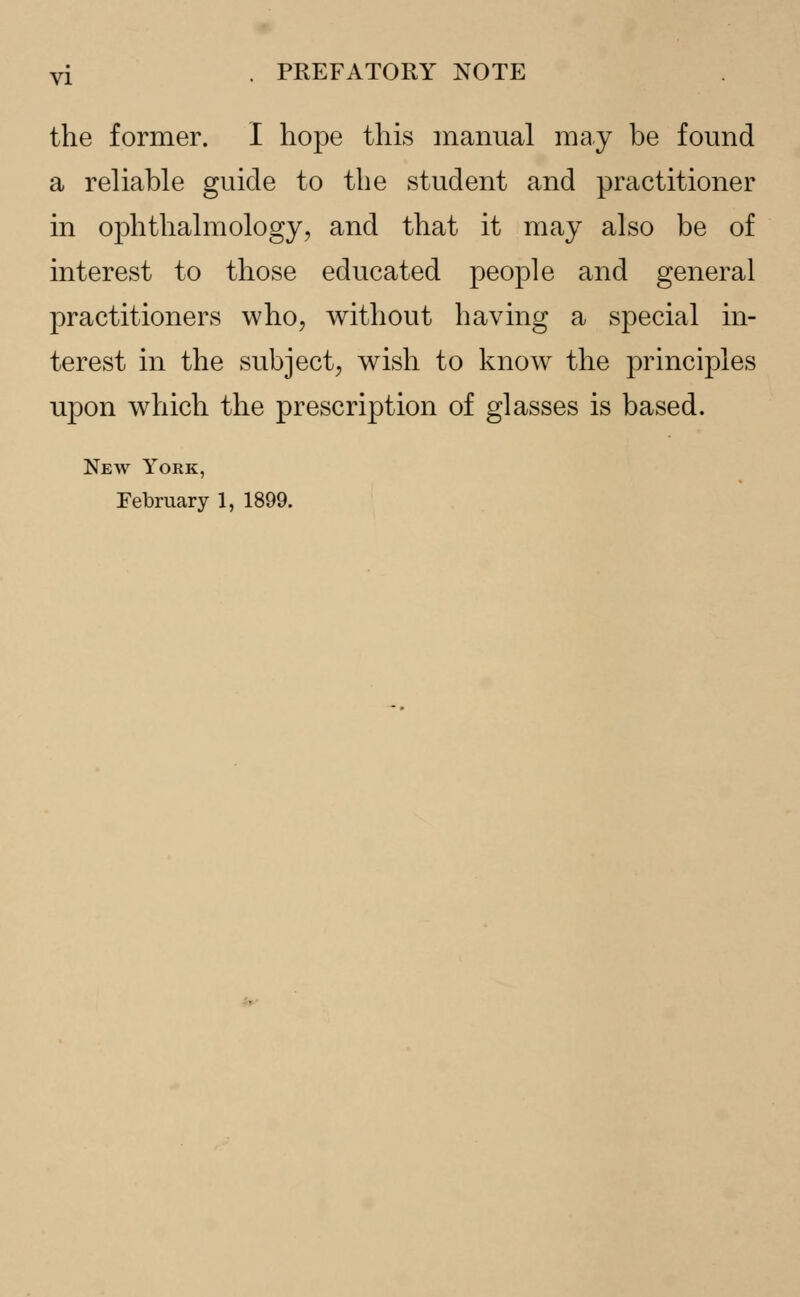 the former. I hope this manual may be found a reliable guide to the student and practitioner in ophthalmology, and that it may also be of interest to those educated people and general practitioners who, without having a special in- terest in the subject, wish to know the principles upon which the prescription of glasses is based. New York, February 1, 1899.