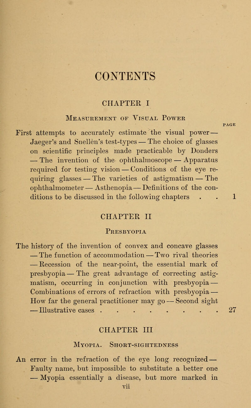 CONTENTS CHAPTER I Measurement of Visual Power PAGE First attempts to accurately estimate the visual power — Jaeger's and Snellen's test-types — The choice of glasses on scientific principles made practicable by Donders — The invention of the ophthalmoscope — Apparatus required for testing vision — Conditions of the eye re- quiring glasses — The varieties of astigmatism — The ophthalmometer—Asthenopia—Definitions of the con- ditions to be discussed in the following chapters . . 1 CHAPTER II Presbyopia The history of the invention of convex and concave glasses — The function of accommodation — Two rival theories — Recession of the near-point, the essential mark of presbyopia — The great advantage of correcting astig- matism, occurring in conjunction with presbyopia — Combinations of errors of refraction with presbyopia — How far the general practitioner may go — Second sight — Illustrative cases 27 CHAPTER III Myopia. Short-sightedness An error in the refraction of the eye long recognized — Faulty name, but impossible to substitute a better one — Myopia essentially a disease, but more marked in