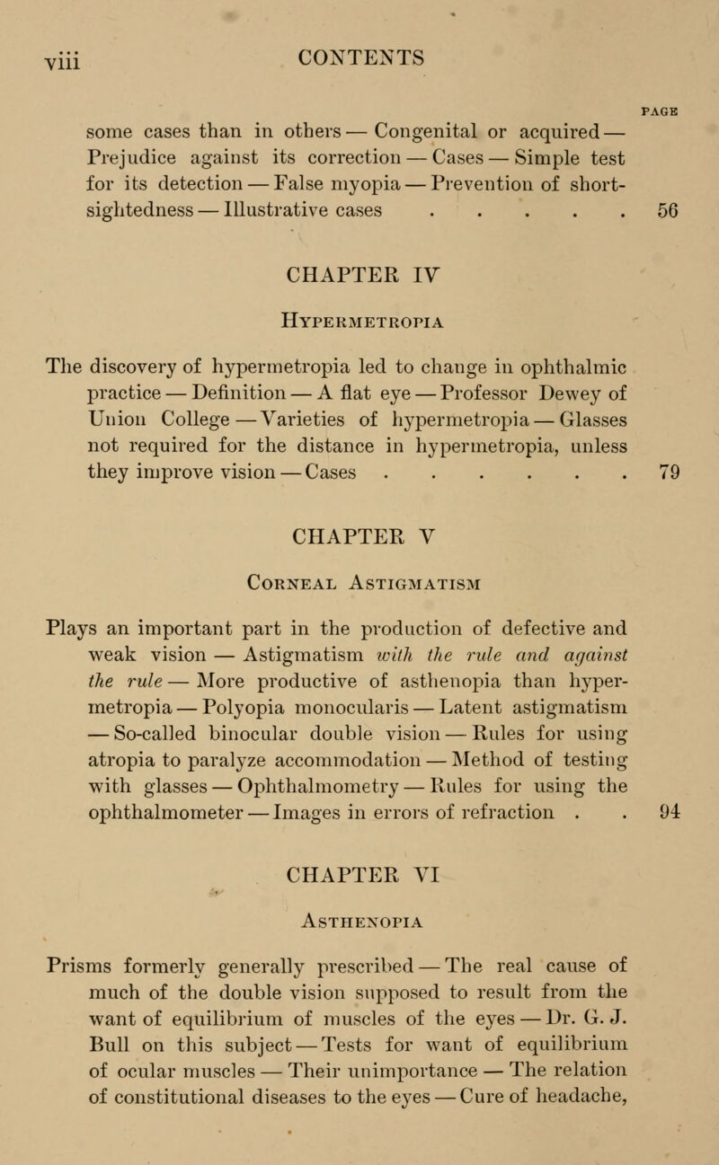 Yiii CONTENTS PAGE some cases than in others—Congenital or acquired — Prejudice against its correction — Cases — Simple test for its detection — False myopia — Prevention of short- sightedness — Illustrative cases 56 CHAPTER IV Hypermetropia The discovery of hypermetropia led to change in ophthalmic practice — Definition — A flat eye — Professor Dewey of Union College—Varieties of hypermetropia — Glasses not required for the distance in hypermetropia, unless they improve vision — Cases 79 CHAPTER V Corneal Astigmatism Plays an important part in the production of defective and weak vision — Astigmatism with the rule and against the rule—More productive of asthenopia than hyper- metropia — Polyopia monocularis — Latent astigmatism — So-called binocular double vision — Rules for using atropia to paralyze accommodation — Method of testing with glasses — Ophthalmometry — Rules for using the ophthalmometer — Images in errors of refraction . . 94 CHAPTER VI Asthenopia Prisms formerly generally prescribed — The real cause of much of the double vision supposed to result from the want of equilibrium of muscles of the eyes — Dr. G.J. Bull on this subject — Tests for want of equilibrium of ocular muscles — Their unimportance — The relation of constitutional diseases to the eyes — Cure of headache,