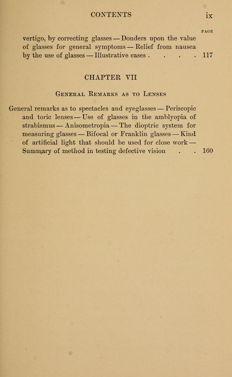 PAGE vertigo, by correcting glasses — Donders upon the value of glasses for general symptoms — Relief from nausea by the use of glasses — Illustrative cases .... 117 CHAPTER VII General Remarks as to Lenses General remarks as to spectacles and eyeglasses — Periscopic and toric lenses — Use of glasses in the amblyopia of strabismus — Anisometropia — The dioptric system for measuring glasses — Bifocal or Franklin glasses — Kind of artificial light that should be used for close work — Summary of method in testing defective vision . . 160