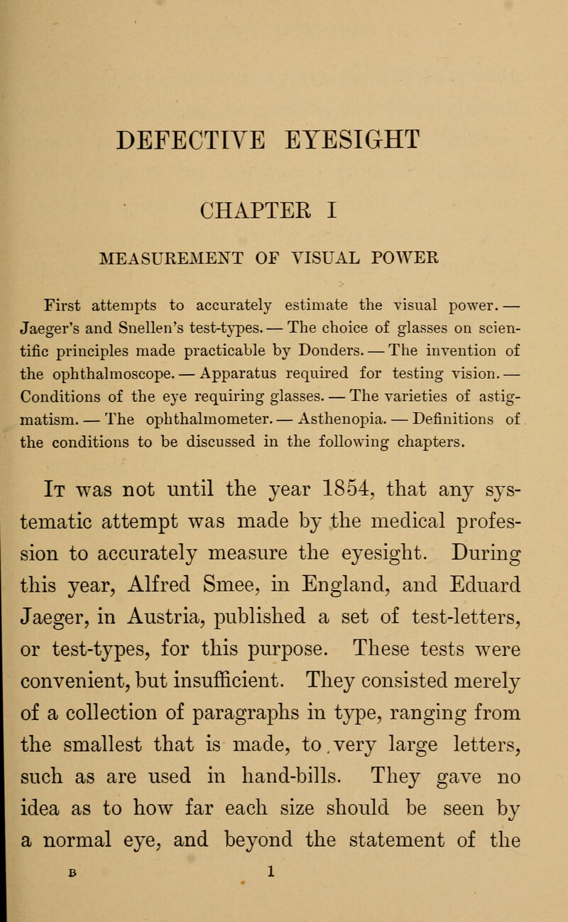 DEFECTIVE EYESIGHT CHAPTER I MEASUREMENT OF VISUAL POWER First attempts to accurately estimate the visual power. — Jaeger's and Snellen's test-types. — The choice of glasses on scien- tific principles made practicable by Donders. — The invention of the ophthalmoscope. — Apparatus required for testing vision.— Conditions of the eye requiring glasses. — The varieties of astig- matism. — The ophthalmometer. — Asthenopia. — Definitions of the conditions to be discussed in the following chapters. It was not until the year 1854, that any sys- tematic attempt was made by the medical profes- sion to accurately measure the eyesight. During this year, Alfred Smee, in England, and Eduard Jaeger, in Austria, published a set of test-letters, or test-types, for this purpose. These tests were convenient, but insufficient. They consisted merely of a collection of paragraphs in type, ranging from the smallest that is made, to. very large letters, such as are used in hand-bills. They gave no idea as to how far each size should be seen by a normal eye, and beyond the statement of the B l