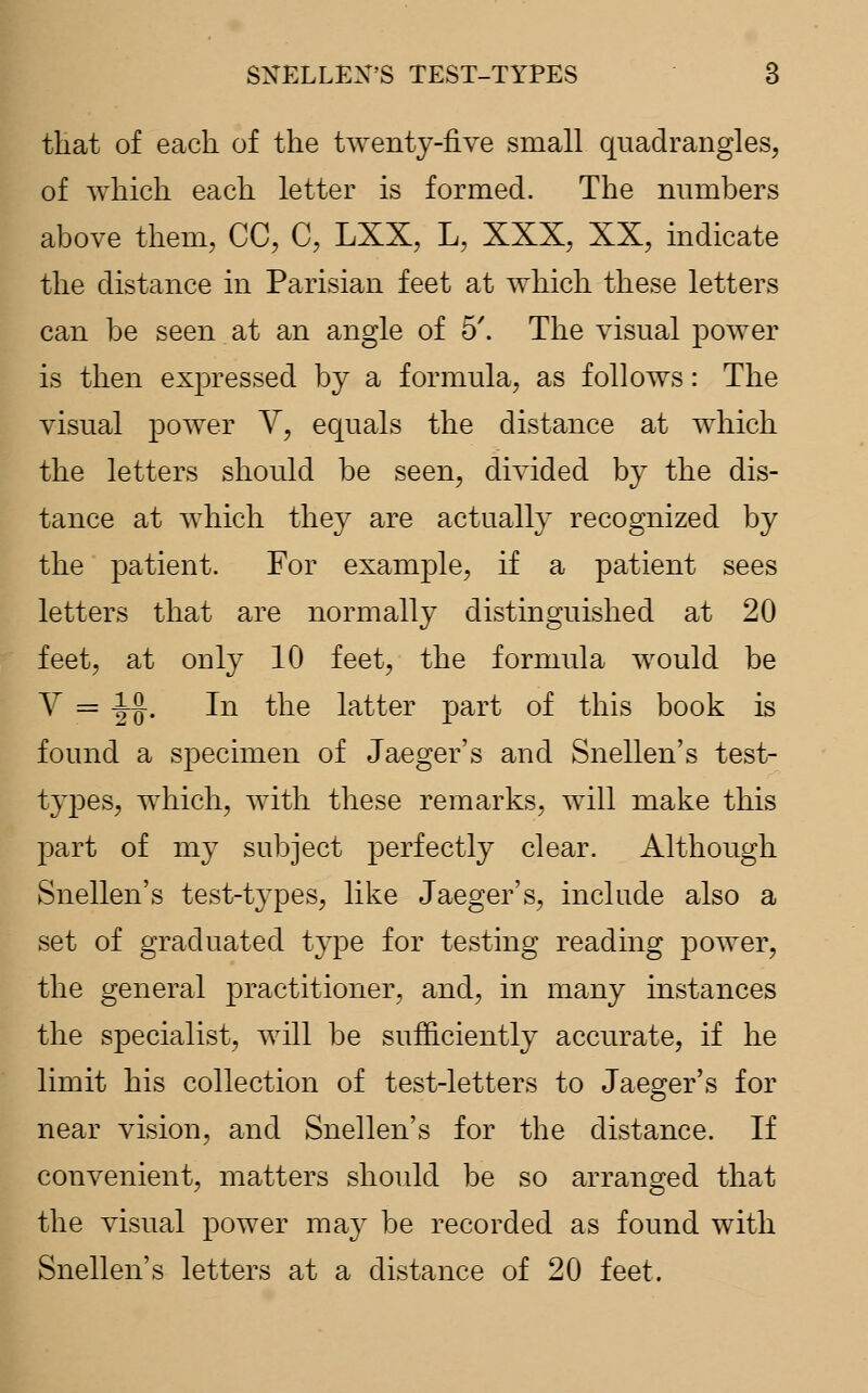 that of each of the twenty-five small quadrangles, of which each letter is formed. The numbers above them, CC, C, LXX, L, XXX, XX, indicate the distance in Parisian feet at which these letters can be seen at an angle of 5'. The visual power is then expressed by a formula, as follows: The visual power V, equals the distance at which the letters should be seen, divided by the dis- tance at which they are actually recognized by the patient. For example, if a patient sees letters that are normally distinguished at 20 feet, at only 10 feet, the formula would be V = i^. In the latter part of this book is found a specimen of Jaeger's and Snellen's test- types, which, with these remarks, will make this part of my subject perfectly clear. Although Snellen's test-types, like Jaeger's, include also a set of graduated type for testing reading power, the general practitioner, and, in many instances the specialist, will be sufficiently accurate, if he limit his collection of test-letters to Jaeger's for near vision, and Snellen's for the distance. If convenient, matters should be so arranged that the visual power may be recorded as found with Snellen's letters at a distance of 20 feet.