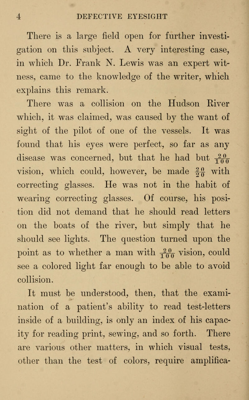 There is a large field open for further investi- gation on this subject. A very interesting case, in which Dr. Frank N. Lewis was an expert wit- ness, came to the knowledge of the writer, which explains this remark. There was a collision on the Hudson River which, it was claimed, was caused by the want of sight of the pilot of one of the vessels. It was found that his eyes were perfect, so far as any disease was concerned, but that he had but -^^ vision, which could, however, be made |-j} with correcting glasses. He was not in the habit of wearing correcting glasses. Of course, his posi- tion did not demand that he should read letters on the boats of the river, but simply that he should see lights. The question turned upon the point as to whether a man with -^^ vision, could see a colored light far enough to be able to avoid collision. It must be understood, then, that the exami- nation of a patient's ability to read test-letters inside of a building, is only an index of his capac- ity for reading print, sewing, and so forth. There are various other matters, in which visual tests, other than the test of colors, require amplifica-