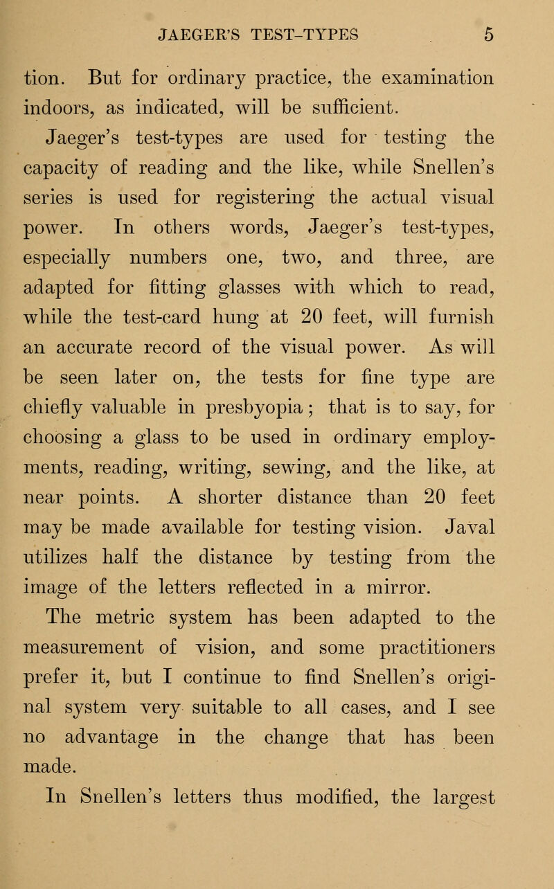 tion. But for ordinary practice, the examination indoors, as indicated, will be sufficient. Jaeger's test-types are used for testing the capacity of reading and the like, while Snellen's series is used for registering the actual visual power. In others words, Jaeger's test-types, especially numbers one, two, and three, are adapted for fitting glasses with which to read, while the test-card hung at 20 feet, will furnish an accurate record of the visual power. As will be seen later on, the tests for fine type are chiefly valuable in presbyopia; that is to say, for choosing a glass to be used in ordinary employ- ments, reading, writing, sewing, and the like, at near points. A shorter distance than 20 feet may be made available for testing vision. Javal utilizes half the distance by testing from the image of the letters reflected in a mirror. The metric system has been adapted to the measurement of vision, and some practitioners prefer it, but I continue to find Snellen's origi- nal system very suitable to all cases, and I see no advantage in the change that has been made. In Snellen's letters thus modified, the largest