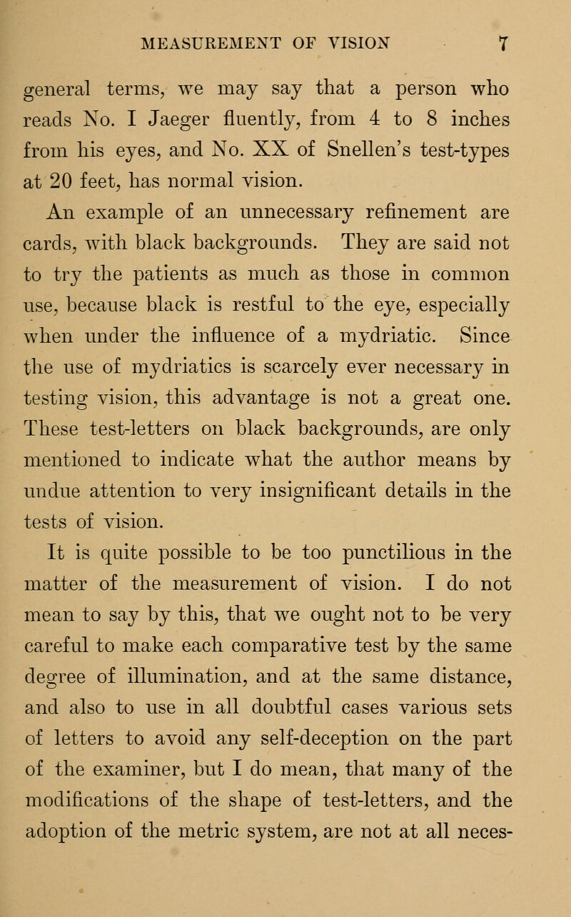 general terms, we may say that a person who reads No. I Jaeger fluently, from 4 to 8 inches from his eyes, and No. XX of Snellen's test-types at 20 feet, has normal vision. An example of an unnecessary refinement are cards, with black backgrounds. They are said not to try the patients as much as those in common use, because black is restful to the eye, especially when under the influence of a mydriatic. Since the use of mydriatics is scarcely ever necessary in testing vision, this advantage is not a great one. These test-letters on black backgrounds, are only mentioned to indicate what the author means by undue attention to very insignificant details in the tests of vision. It is quite possible to be too punctilious in the matter of the measurement of vision. I do not mean to say by this, that we ought not to be very careful to make each comparative test by the same degree of illumination, and at the same distance, and also to use in all doubtful cases various sets of letters to avoid any self-deception on the part of the examiner, but I do mean, that many of the modifications of the shape of test-letters, and the adoption of the metric system, are not at all neces-