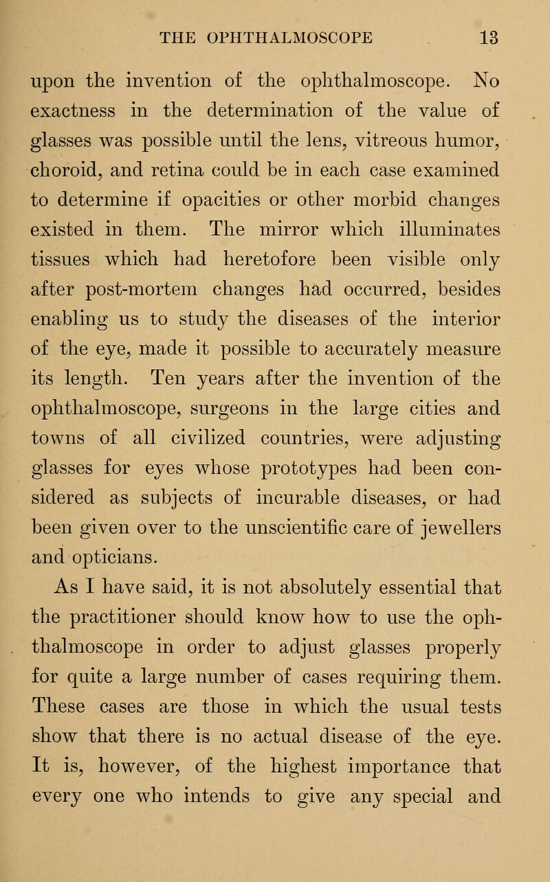 upon the invention of the ophthalmoscope. No exactness in the determination of the value of glasses was possible until the lens, vitreous humor, choroid, and retina could be in each case examined to determine if opacities or other morbid changes existed in them. The mirror which illuminates tissues which had heretofore been visible only after post-mortem changes had occurred, besides enabling us to study the diseases of the interior of the eye, made it possible to accurately measure its length. Ten years after the invention of the ophthalmoscope, surgeons in the large cities and towns of all civilized countries, were adjusting glasses for eyes whose prototypes had been con- sidered as subjects of incurable diseases, or had been given over to the unscientific care of jewellers and opticians. As I have said, it is not absolutely essential that the practitioner should know how to use the oph- thalmoscope in order to adjust glasses properly for quite a large number of cases requiring them. These cases are those in which the usual tests show that there is no actual disease of the eye. It is, however, of the highest importance that every one who intends to give any special and