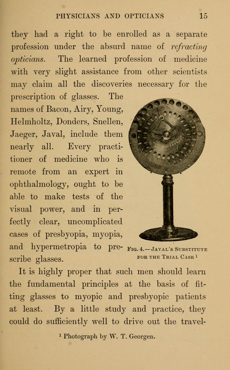 they had a right to be enrolled as a separate profession under the absurd name of refracting opticians. The learned profession of medicine with very slight assistance from other scientists may claim all the discoveries necessary for the prescription of glasses. The names of Bacon, Airy, Young, Helmholtz, Donders, Snellen, Jaeger, Javal, include them nearly all. Every practi- tioner of medicine who is remote from an expert in ophthalmology, ought to be able to make tests of the visual power, and in per- fectly clear, uncomplicated cases of presbyopia, myopia, and hypermetropia to pre- FlG. 4._jAVAl/s SuBSTITUTE scribe glasses. FOR THE Trial Case x It is highly proper that such men should learn the fundamental principles at the basis of fit- ting glasses to myopic and presbyopic patients at least. By a little study and practice, they could do sufficiently well to drive out the travel- 1 Photograph by W. T. Georgen.