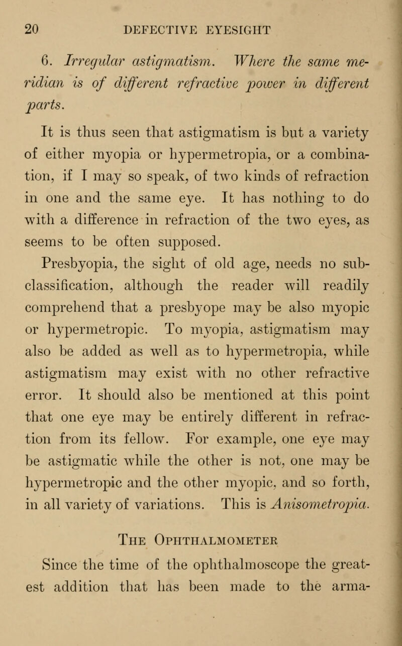 6. Irregular astigmatism. Where the same me- ridian is of different refractive power in different parts. It is thus seen that astigmatism is but a variety of either myopia or hypermetropia, or a combina- tion, if I may so speak, of two kinds of refraction in one and the same eye. It has nothing to do with a difference in refraction of the two eyes, as seems to be often supposed. Presbyopia, the sight of old age, needs no sub- classification, although the reader will readily comprehend that a presbyope may be also myopic or hypermetropic. To myopia, astigmatism may also be added as well as to hypermetropia, while astigmatism may exist with no other refractive error. It should also be mentioned at this point that one eye may be entirely different in refrac- tion from its fellow. For example, one e}Te may be astigmatic while the other is not, one may be hypermetropic and the other myopic, and so forth, in all variety of variations. This is Anisometropia. The Ophthalmometer Since the time of the ophthalmoscope the great- est addition that has been made to the anna-