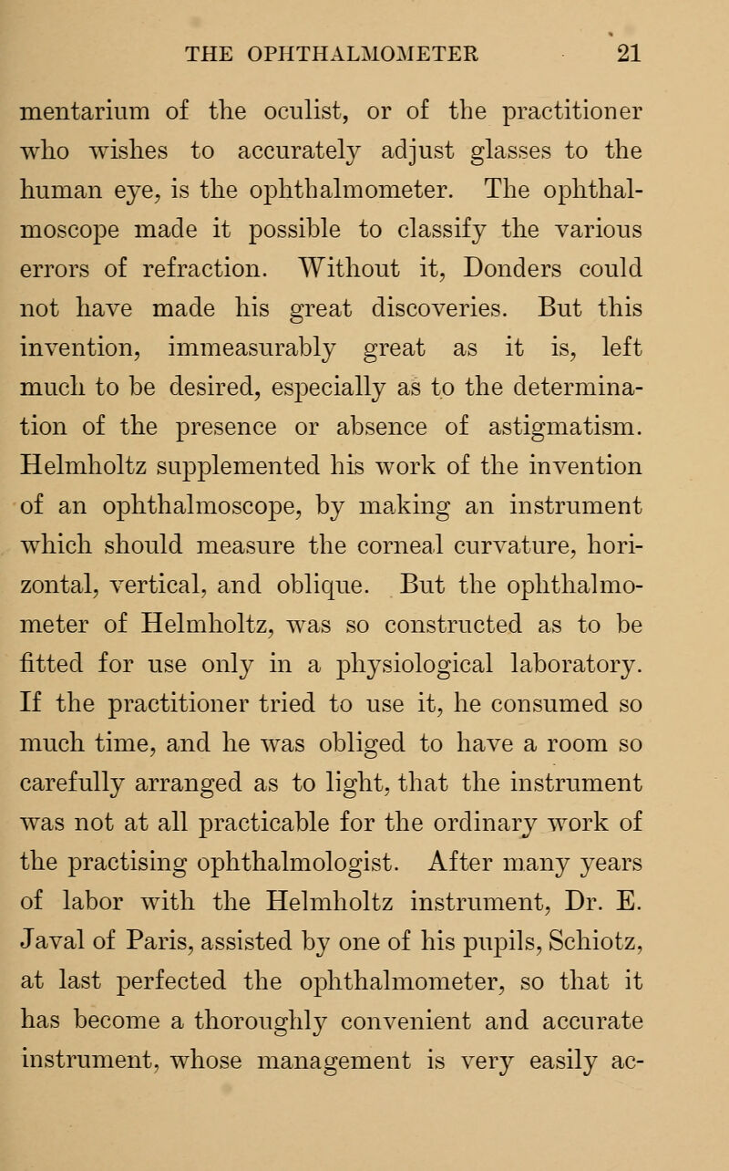 mentarium of the oculist, or of the practitioner who wishes to accurately adjust glasses to the human eye, is the ophthalmometer. The ophthal- moscope made it possible to classify the various errors of refraction. Without it, Donders could not have made his great discoveries. But this invention, immeasurably great as it is, left much to be desired, especially as to the determina- tion of the presence or absence of astigmatism. Helmholtz supplemented his work of the invention of an ophthalmoscope, by making an instrument which should measure the corneal curvature, hori- zontal, vertical, and oblique. But the ophthalmo- meter of Helmholtz, was so constructed as to be fitted for use only in a physiological laboratory. If the practitioner tried to use it, he consumed so much time, and he was obliged to have a room so carefully arranged as to light, that the instrument was not at all practicable for the ordinary work of the practising ophthalmologist. After many years of labor with the Helmholtz instrument, Dr. E. Javal of Paris, assisted by one of his pupils, Schiotz, at last perfected the ophthalmometer, so that it has become a thoroughly convenient and accurate instrument, whose management is very easily ac-