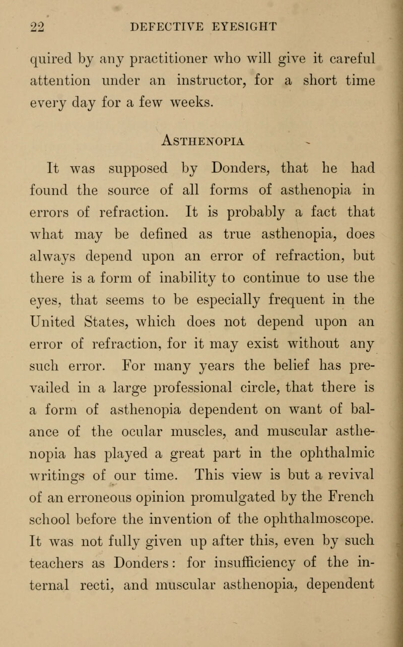 quired by any practitioner who will give it careful attention under an instructor, for a short time every day for a few weeks. Asthenopia It was supposed by Donders, that he had found the source of all forms of asthenopia in errors of refraction. It is probably a fact that what may be defined as true asthenopia, does always depend upon an error of refraction, but there is a form of inability to continue to use the eyes, that seems to be especially frequent in the United States, which does not depend upon an error of refraction, for it may exist without any such error. For many years the belief has pre- vailed in a large professional circle, that there is a form of asthenopia dependent on want of bal- ance of the ocular muscles, and muscular asthe- nopia has played a great part in the ophthalmic writings of our time. This view is but a revival of an erroneous opinion promulgated by the French school before the invention of the ophthalmoscope. It was not fully given up after this, even by such teachers as Donders: for insufficiency of the in- ternal recti, and muscular asthenopia, dependent