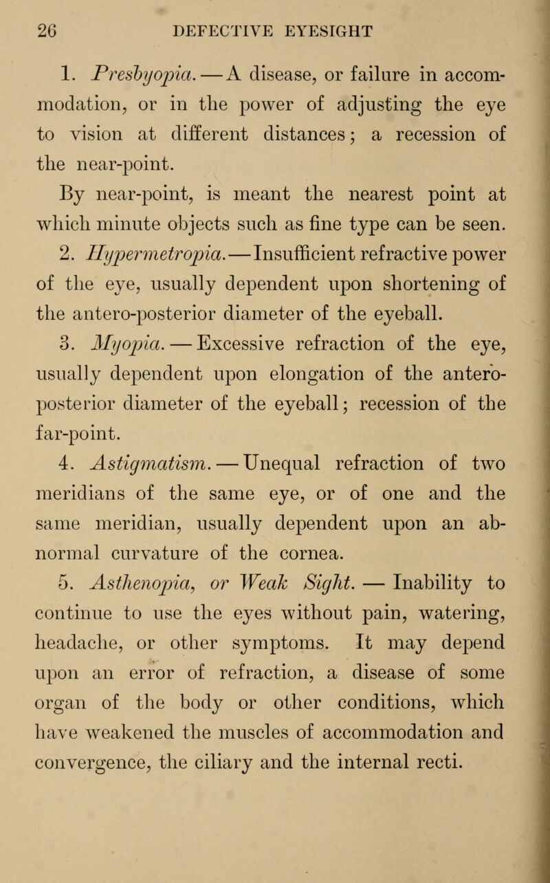 1. Presbyopia.—A disease, or failure in accom- modation, or in the power of adjusting the eye to vision at different distances; a recession of the near-point. By near-point, is meant the nearest point at which minute objects such as fine type can be seen. 2. Ilypermetropia.—Insufficient refractive power of the eye, usually dependent upon shortening of the antero-posterior diameter of the eyeball. 3. Myopia. — Excessive refraction of the eye, usually dependent upon elongation of the antero- posterior diameter of the eyeball; recession of the far-point. 4. Astigmatism. — Unequal refraction of two meridians of the same eye, or of one and the same meridian, usually dependent npon an ab- normal curvature of the cornea. 5. Asthenopia, or Weak Sight. — Inability to continue to use the eyes without pain, watering, headache, or other symptoms. It may depend upon an error of refraction, a disease of some organ of the body or other conditions, which have weakened the muscles of accommodation and convergence, the ciliary and the internal recti.