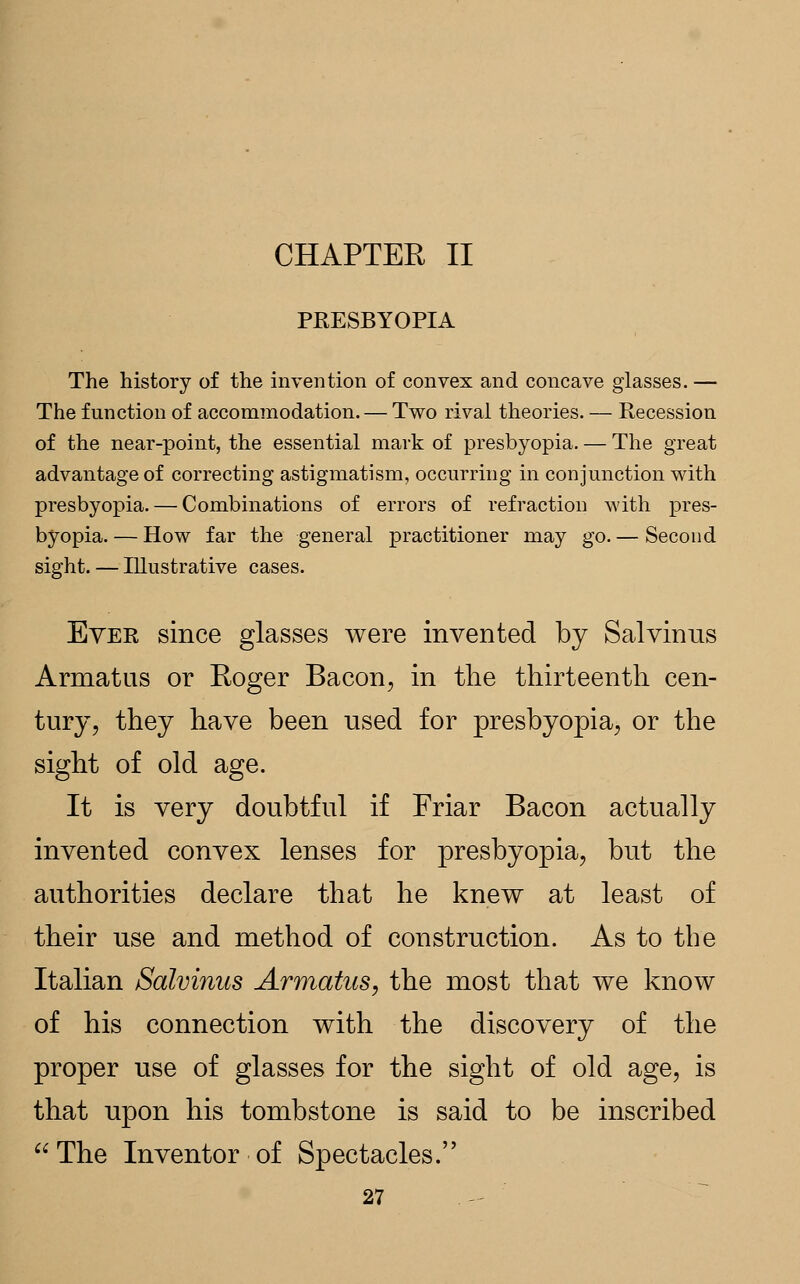 CHAPTER II PRESBYOPIA The history of the invention of convex and concave glasses. — The function of accommodation. — Two rival theories. — Recession of the near-point, the essential mark of presbyopia. — The great advantage of correcting astigmatism, occurring in conjunction with presbyopia. — Combinations of errors of refraction with pres- byopia. — How far the general practitioner may go. — Second sight. — Illustrative cases. Ever since glasses were invented by Salvinus Armatus or Roger Bacon, in the thirteenth cen- tury, they have been used for presbyopia, or the sight of old age. It is very doubtful if Friar Bacon actually invented convex lenses for presbyopia, but the authorities declare that he knew at least of their use and method of construction. As to the Italian Salvinus Armatus, the most that we know of his connection with the discovery of the proper use of glasses for the sight of old age, is that upon his tombstone is said to be inscribed The Inventor of Spectacles.