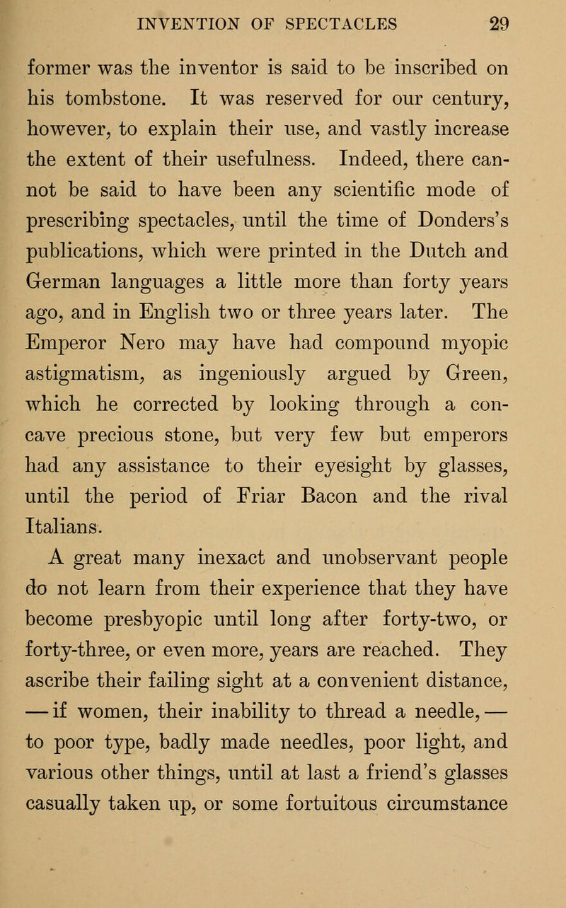 former was the inventor is said to be inscribed on his tombstone. It was reserved for our century, however, to explain their use, and vastly increase the extent of their usefulness. Indeed, there can- not be said to have been any scientific mode of prescribing spectacles, until the time of Donders's publications, which were printed in the Dutch and German languages a little more than forty years ago, and in English two or three years later. The Emperor Nero may have had compound myopic astigmatism, as ingeniously argued by Green, which he corrected by looking through a con- cave precious stone, but very few but emperors had any assistance to their eyesight by glasses, until the period of Friar Bacon and the rival Italians. A great many inexact and unobservant people do not learn from their experience that they have become presbyopic until long after forty-two, or forty-three, or even more, years are reached. They ascribe their failing sight at a convenient distance, — if women, their inability to thread a needle, — to poor type, badly made needles, poor light, and various other things, until at last a friend's glasses casually taken up, or some fortuitous circumstance