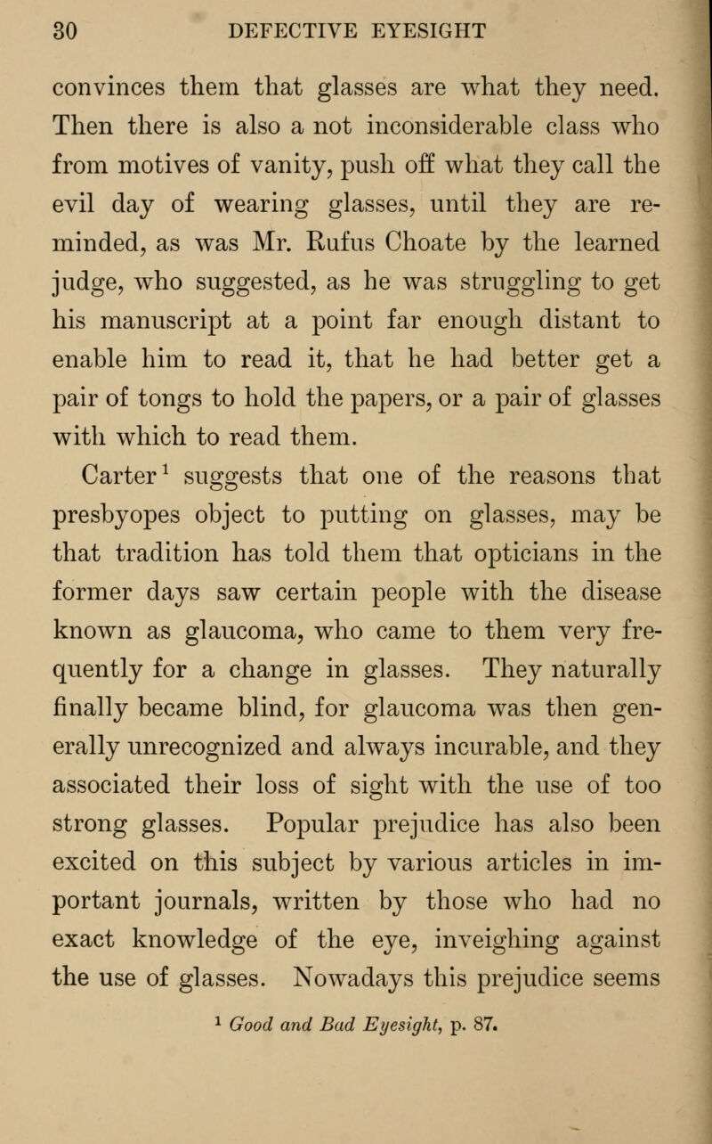 convinces them that glasses are what they need. Then there is also a not inconsiderable class who from motives of vanity, push oh0 what they call the evil day of wearing glasses, until they are re- minded, as was Mr. Rufus Choate by the learned judge, who suggested, as he was struggling to get his manuscript at a point far enough distant to enable him to read it, that he had better get a pair of tongs to hold the papers, or a pair of glasses with which to read them. Carter1 suggests that one of the reasons that presbyopes object to putting on glasses, may be that tradition has told them that opticians in the former days saw certain people with the disease known as glaucoma, who came to them very fre- quently for a change in glasses. They naturally finally became blind, for glaucoma was then gen- erally unrecognized and always incurable, and they associated their loss of sight with the use of too strong glasses. Popular prejudice has also been excited on this subject by various articles in im- portant journals, written by those who had no exact knowledge of the eye, inveighing against the use of glasses. Nowadays this prejudice seems 1 Good and Bad Eyesight, p. 87.