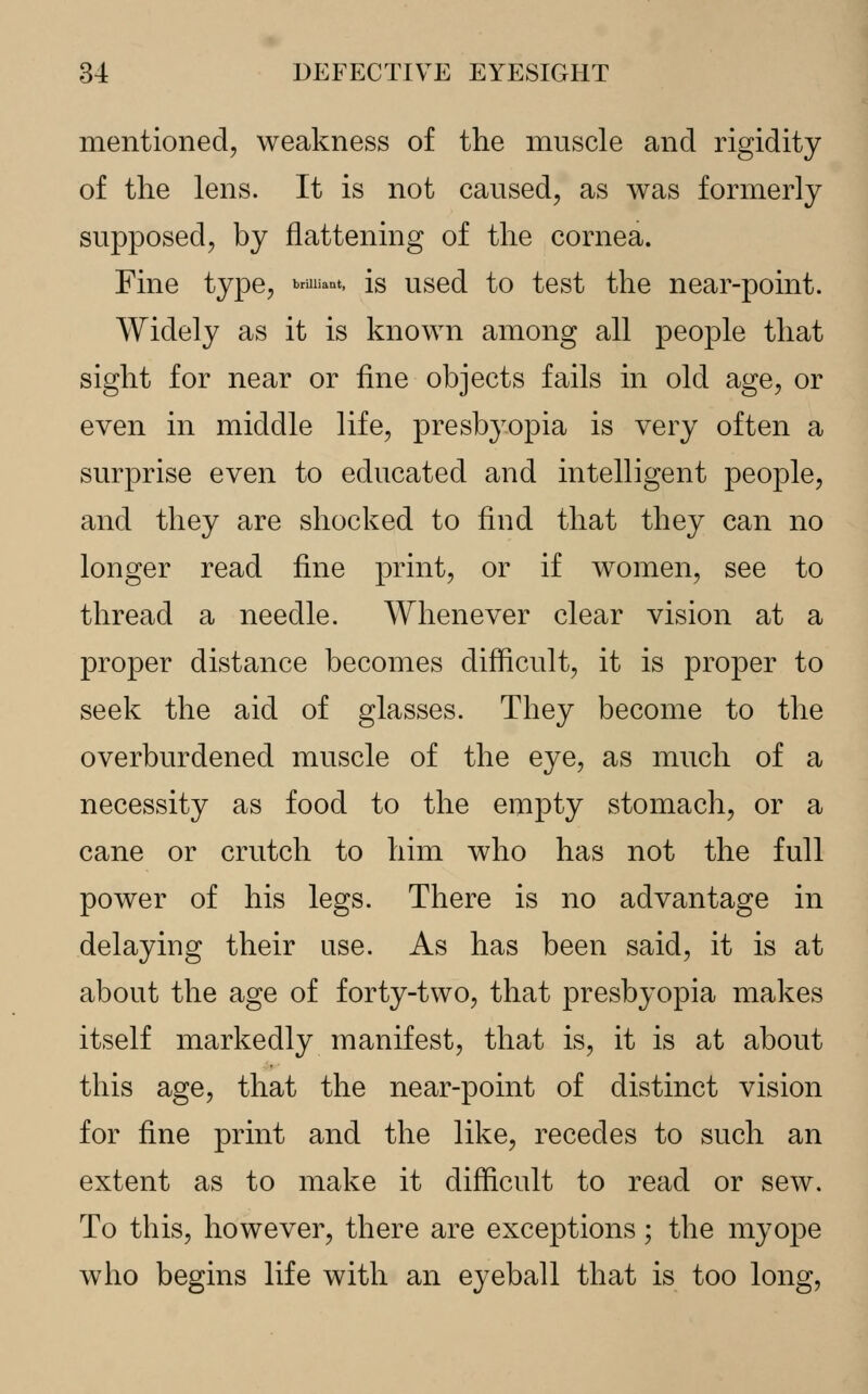 mentioned, weakness of the muscle and rigidity of the lens. It is not caused, as was formerly supposed, by flattening of the cornea. Fine type, **&»*. is used to test the near-point. Widely as it is known among all people that sight for near or fine objects fails in old age, or even in middle life, presbyopia is very often a surprise even to educated and intelligent people, and they are shocked to find that they can no longer read fine print, or if women, see to thread a needle. Whenever clear vision at a proper distance becomes difficult, it is proper to seek the aid of glasses. They become to the overburdened muscle of the eye, as much of a necessity as food to the empty stomach, or a cane or crutch to him who has not the full power of his legs. There is no advantage in delaying their use. As has been said, it is at about the age of forty-two, that presbyopia makes itself markedly manifest, that is, it is at about this age, that the near-point of distinct vision for fine print and the like, recedes to such an extent as to make it difficult to read or sew. To this, however, there are exceptions; the myope who begins life with an eyeball that is too long,