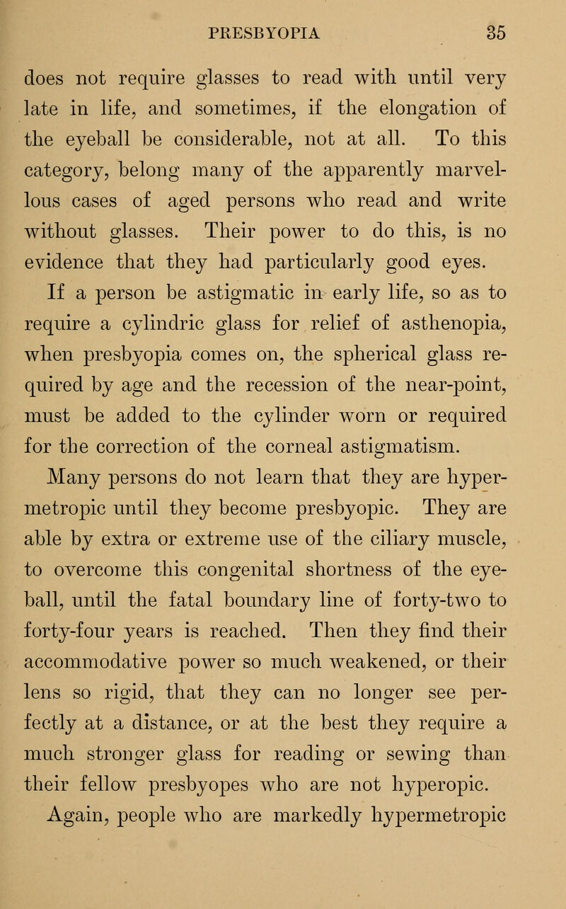 does not require glasses to read with until very late in life, and sometimes, if the elongation of the eyeball be considerable, not at all. To this category, belong many of the apparently marvel- lous cases of aged persons who read and write without glasses. Their power to do this, is no evidence that they had particularly good eyes. If a person be astigmatic in early life, so as to require a cylindric glass for relief of asthenopia, when presbyopia comes on, the spherical glass re- quired by age and the recession of the near-point, must be added to the cylinder worn or required for the correction of the corneal astigmatism. Many persons do not learn that they are hyper- metropic until they become presbyopic. They are able by extra or extreme use of the ciliary muscle, to overcome this congenital shortness of the eye- ball, until the fatal boundary line of forty-two to forty-four years is reached. Then they find their accommodative power so much weakened, or their lens so rigid, that they can no longer see per- fectly at a distance, or at the best they require a much stronger glass for reading or sewing than their fellow presbyopes who are not hyperopic. Again, people who are markedly hypermetropic