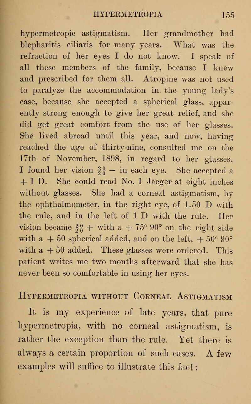 hypermetropic astigmatism. Her grandmother had blepharitis ciliaris for many years. What was the refraction of her eyes I do not know. I speak of all these members of the family, because I knew and prescribed for them all. Atropine was not used to paralyze the accommodation in the young lady's case, because she accepted a spherical glass, appar- ently strong enough to give her great relief, and she did get great comfort from the use of her glasses. She lived abroad until this year, and now, having reached the age of thirty-nine, consulted me on the 17th of November, 1898, in regard to her glasses. I found her vision f-J — in each eye. She accepted a 4- 1 D. She could read No. I Jaeger at eight inches without glasses. She had a corneal astigmatism, by the ophthalmometer, in the right eye, of 1.50 D with the rule, and in the left of 1 D with the rule. Her vision became f-J + with a + T5C 90° on the right side with a -|- 50 spherical added, and on the left, + 50c 90° with a + 50 added. These glasses were ordered. This patient writes me two months afterward that she has never been so comfortable in using her eyes. Hypermetropia without Corneal Astigmatism It is my experience of late years, that pure hypermetropia, with no corneal astigmatism, is rather the exception than the rule. Yet there is always a certain proportion of such cases. A few examples will suffice to illustrate this fact: