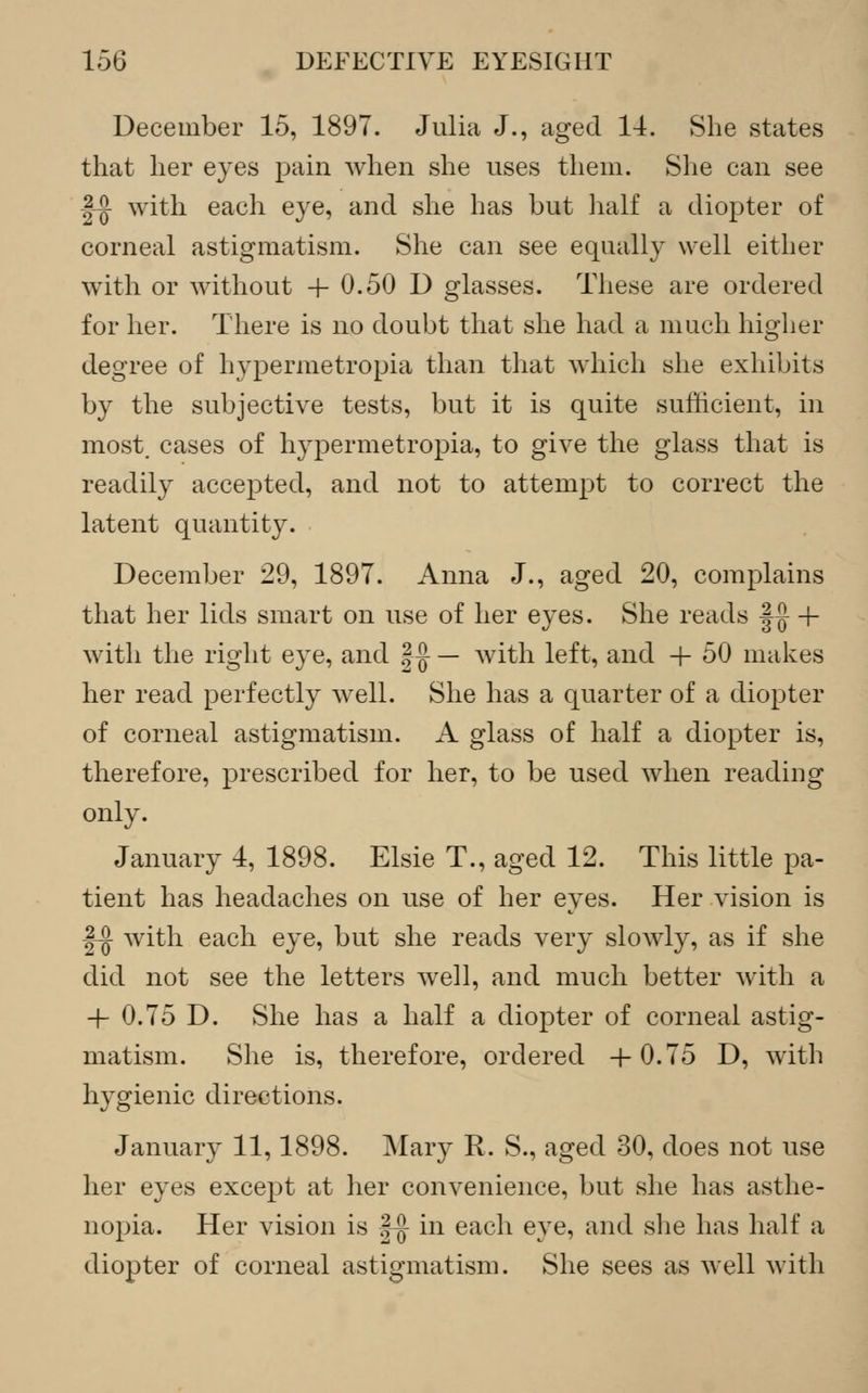 December 15, 1897. Julia J., aged 14. She states that her eyes pain when she uses them. She can see ^ with each eye, and she has but half a diopter of corneal astigmatism. She can see equally well either with or without + 0.50 D glasses. These are ordered for her. There is no doubt that she had a much higher degree of hypermetropia than that which she exhibits by the subjective tests, but it is quite sufficient, in most, cases of hypermetropia, to give the glass that is readily accepted, and not to attempt to correct the latent quantity. December 29, 1897. Anna J., aged 20, complains that her lids smart on use of her eyes. She reads |~J + with the right eye, and |-J — with left, and -+- 50 makes her read perfectly well. She has a quarter of a diopter of corneal astigmatism. A glass of half a diopter is, therefore, prescribed for her, to be used when reading only. January 4, 1898. Elsie T., aged 12. This little pa- tient has headaches on use of her eyes. Her vision is |-j} with each eye, but she reads very slowly, as if she did not see the letters well, and much better with a -}- 0.75 D. She has a half a diopter of corneal astig- matism. She is, therefore, ordered 4-0.75 D, with hygienic directions. January 11,1898. Mary R. S., aged 30, does not use her eyes except at her convenience, but she has asthe- nopia. Her vision is |-[j- in each eye, and she has half a diopter of corneal astigmatism. She sees as well with